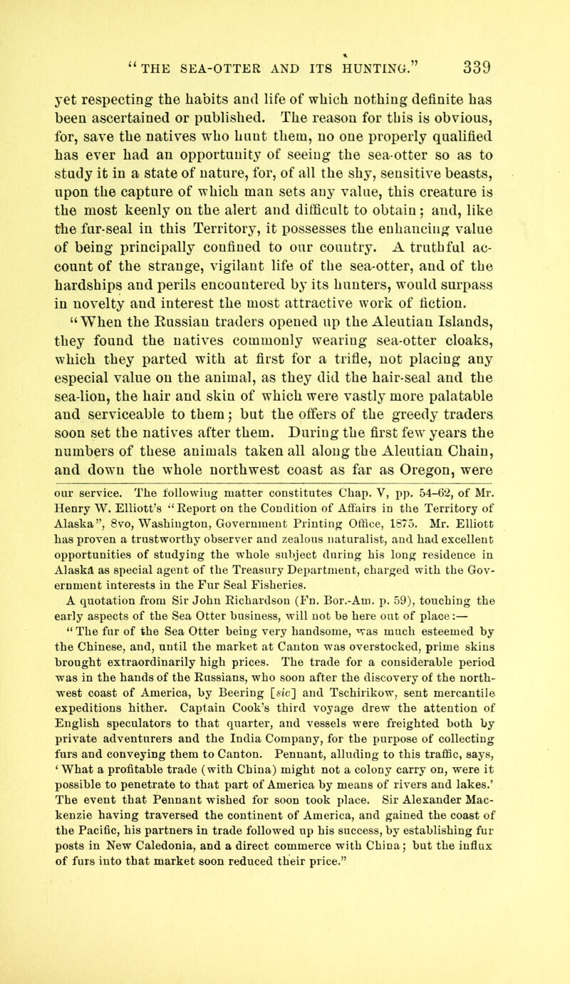 yet respecting the habits and life of which nothing definite has been ascertained or published. The reason for this is obvious, for, save the natives who hunt them, no one properly qualified has ever had an opportunity of seeing the sea-otter so as to study it in a state of nature, for, of all the shy, sensitive beasts, upon the capture of which man sets any value, this creature is the most keenly on the alert and difficult to obtain; and, like the fur-seal in this Territory, it possesses the enhancing value of being principally confined to our country. A truthful ac- count of the strange, vigilant life of the sea-otter, and of the hardships and perils encountered by its hunters, would surpass in novelty and interest the most attractive work of fiction. “When the Eussian traders opened up the Aleutian Islands, they found the natives commonly wearing sea-otter cloaks, which they parted with at first for a trifle, not placing any especial value on the animal, as they did the hair-seal and the sea-lion, the hair and skin of which were vastly more palatable and serviceable to them j but the offers of the greedy traders soon set the natives after them. During the first few years the numbers of these animals taken all along the Aleutian Chain, and down the whole northwest coast as far as Oregon, were our service. The lollowiiig matter constitutes Chap. V, pp. 54-62, of Mr. Henry W. Elliotf s ‘‘ Report on the Condition of Affairs in the Territory of Alaska”, 8vo, Washington, Government Printing Office, 1875. Mr. Elliott has proven a trustworthy observer and zealous naturalist, and had excellent opportunities of studying the whole subject during his long residence in Alaska as special agent of the Treasury Department, charged with the Gov- ernment interests in the Fur Seal Fisheries. A quotation from Sir John Richardson (Fn. Bor.-Am. p. 59), touching the early aspects of the Sea Otter business, will not be here out of place:— “ The fur of the Sea Otter being very handsome, was much esteemed by the Chinese, and, until the market at Canton was overstocked, prime skins brought extraordinarily high prices. The trade for a considerable period was in the hands of the Russians, who soon after the discovery of the north- west coast of America, by Beering [sic] and Tschirikow, sent mercantile expeditions hither. Captain Cook’s third voyage drew the attention of English speculators to that quarter, and vessels were freighted both by private adventurers and the India Company, for the purpose of collecting furs and conveying them to Canton. Pennant, alluding to this traffic, says, ^ What a profitable trade (with China) might not a colony carry on, were it possible to penetrate to that part of America by means of rivers and lakes.’ The event that Pennant wished for soon took place. Sir Alexander Mac- kenzie having traversed the continent of America, and gained the coast of the Pacific, his partners in trade followed up his success, by establishing fur posts in New Caledonia, and a direct commerce with China; but the influx of furs into that market soon reduced their price.”