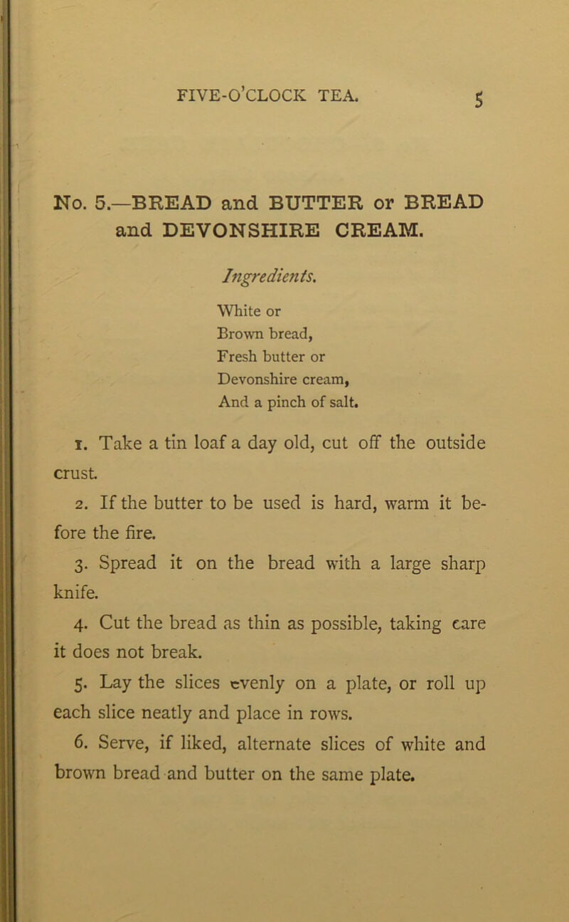 s No. 5.—BREAD and BUTTER or BREAD and DEVONSHIRE CREAM. Ingredients. White or Brown bread, Fresh butter or Devonshire cream, And a pinch of salt. 1. Take a tin loaf a day old, cut off the outside crust 2. If the butter to be used is hard, warm it be- fore the fire. 3. Spread it on the bread with a large sharp knife. 4. Cut the bread as thin as possible, taking care it does not break. 5. Lay the slices evenly on a plate, or roll up each slice neatly and place in rows. 6. Serve, if liked, alternate slices of white and brown bread and butter on the same plate.