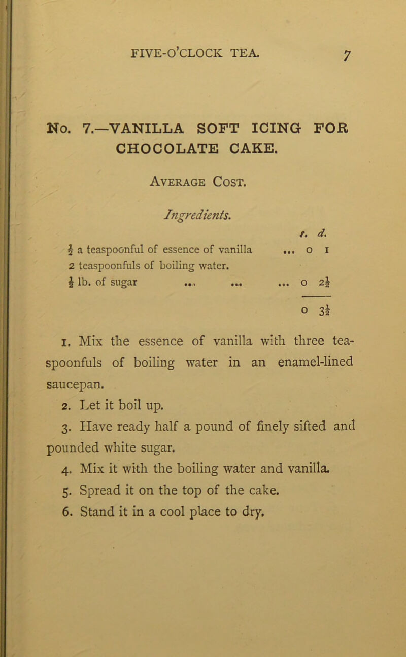 No. 7.—VANILLA SOFT ICING FOR CHOCOLATE CAKE. Average Cost. Ingredients. f. d. £ a teaspoonful of essence of vanilla ... 0 1 2 teaspoonfuls of boiling water. \ lb. of sugar • • • O 0 3i 1. Mix the essence of vanilla with three tea- spoonfuls of boiling water in an enamel-lined saucepan. 2. Let it boil up. 3. Have ready half a pound of finely sifted and pounded white sugar. 4. Mix it with the boiling water and vanilla. 5. Spread it on the top of the cake. 6. Stand it in a cool place to dry.