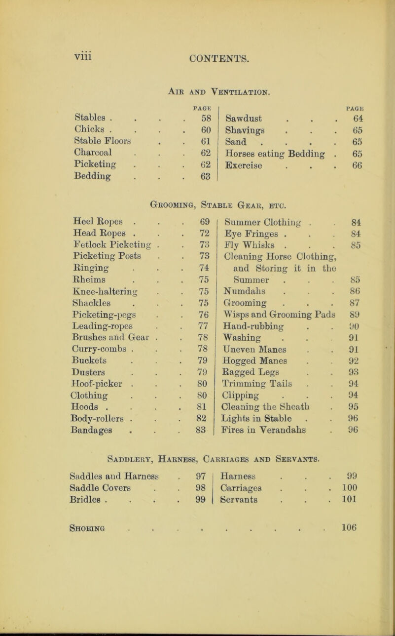 Air AND Ventilation. PACK PAGE Stables . , 58 Sawdust 64 Chicks . 60 Shavings 65 Stable Floors 61 Sand .... 65 Charcoal 62 Horses eating Bedding . 65 Picketing 62 Exercise 66 Bedding 63 Grooming, Stable Gear, etc. Heel Kopes . 69 Summer Clothing . 84 Head Kopes . 72 Eye Fringes . 84 Fetlock Picketing . 73 Fly Whisks . 85 Picketing Posts 73 Cleaning Horse Clothing, Ringing 74 and Storing it in the Rheims 75 Summer 85 Knee-haltering 75 Numdahs 86 Shackles 75 Grooming 87 Picketing-pogs 76 Wisps and Grooming Pads 89 Leading-ropes 77 Hand-rubbing 90 Brushes and Gear . 78 Washing 91 Curry-combs . 78 Uneven Manes 91 Buckets 79 Hogged Manes 92 Dusters 79 Ragged Legs 93 Hoof-picker . 80 Trimming Tails 94 Clothing 80 Clipping 94 Hoods . 81 Cleaning the Sheath 95 Body-rollers . 82 Lights in Stable 96 Bandages 83 Fires in Verandahs 96 Saddlery, Harness, Carriages and Servants. Saddles and Harness 97 Harness 99 Saddle Covers . 98 Carriages 100 Bridles . 99 Servants 101