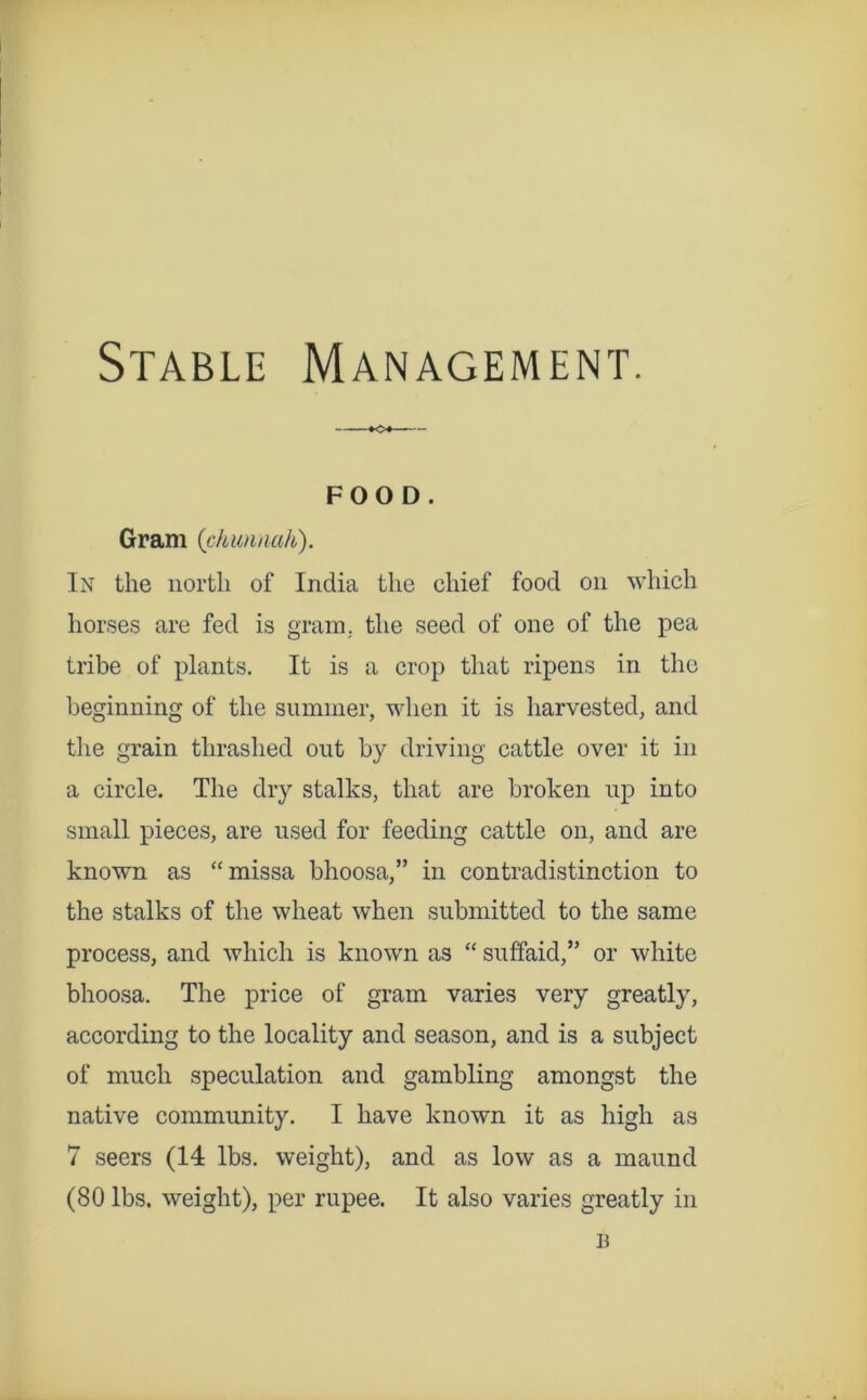Stable Management. FOOD. Gram {ckimnak). In the north of India the chief food on which horses are fed is grain,, the seed of one of the pea tribe of plants. It is a crop tliat ripens in the beginning of the summer, when it is harvested, and tlie grain thrashed out by driving cattle over it in a circle. The dry stalks, that are broken up into small pieces, are used for feeding cattle on, and are known as “missa bhoosa,” in contradistinction to the stalks of the wheat when submitted to the same process, and which is known as “ suffaid,” or white bhoosa. The price of gram varies very greatly, according to the locality and season, and is a subject of much speculation and gambling amongst the native community, I have known it as high as 7 seers (14 lbs. weight), and as low as a maund (80 lbs. weight), per rupee. It also varies greatly in B