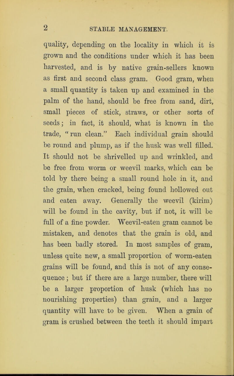 quality, depending on the locality in which it is grown and the conditions under which it has been harvested, and is by native grain-sellers known as first and second class gram. Good gram, when a small quantity is taken up and examined in the palm of the hand, should be free from sand, dirt, small pieces of stick, straws, or other sorts of seeds; in fact, it should, what is known in the trade, “ run clean,” Each individual grain should be round and plump, as if the husk was well filled. It should not be shrivelled up and wrinkled, and be free from worm or weevil marks, which can be told by there being a small round hole in it, and the grain, when cracked, being found hollowed out and eaten away. Generally the weevil (kirim) will be found in the cavity, but if not, it will be full of a fine powder. Weevil-eaten gram cannot be mistaken, and denotes that the grain is old, and has been badly stored. In most samples of gram, unless quite new, a small proportion of worm-eaten grains will be found, and this is not of any conse- quence ; but if there are a large number, there will be a larger proportion of husk (which has no nourishing properties) than grain, and a larger quantity will have to be given. When a grain of gram is crushed between the teeth it should impart