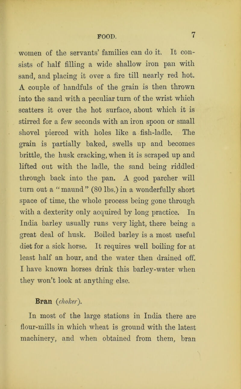 women of the servants’ families can do it. It con- sists of half filling a wide shallow iron pan with sand, and placing it over a fire till nearly red hot. A couple of handfuls of the grain is then thrown into the sand with a peculiar turn of the wrist which scatters it over the hot surface, about which it is stirred for a few seconds with an iron spoon or small shovel pierced with holes like a fish-ladle. The grain is partially baked, swells up and becomes brittle, the husk cracking, when it is scraped up and lifted out with the ladle, the sand being riddled through back into the pan. A good parcher will turn out a “ maund ” (80 lbs.) in a wonderfully short space of time, the whole process being gone through with a dexterity only acquired by long practice. In India barley usually runs very light, there being a great deal of husk. Boiled barley is a most useful diet for a sick horse. It requires well boiling for at least half an hour, and the water then drained off. I have known horses drink this barley-water when they won’t look at anything else. Bran (choker'). In most of the large stations in India there are flour-mills in which wlieat is ground with the latest machinery, and when obtained from them, bran