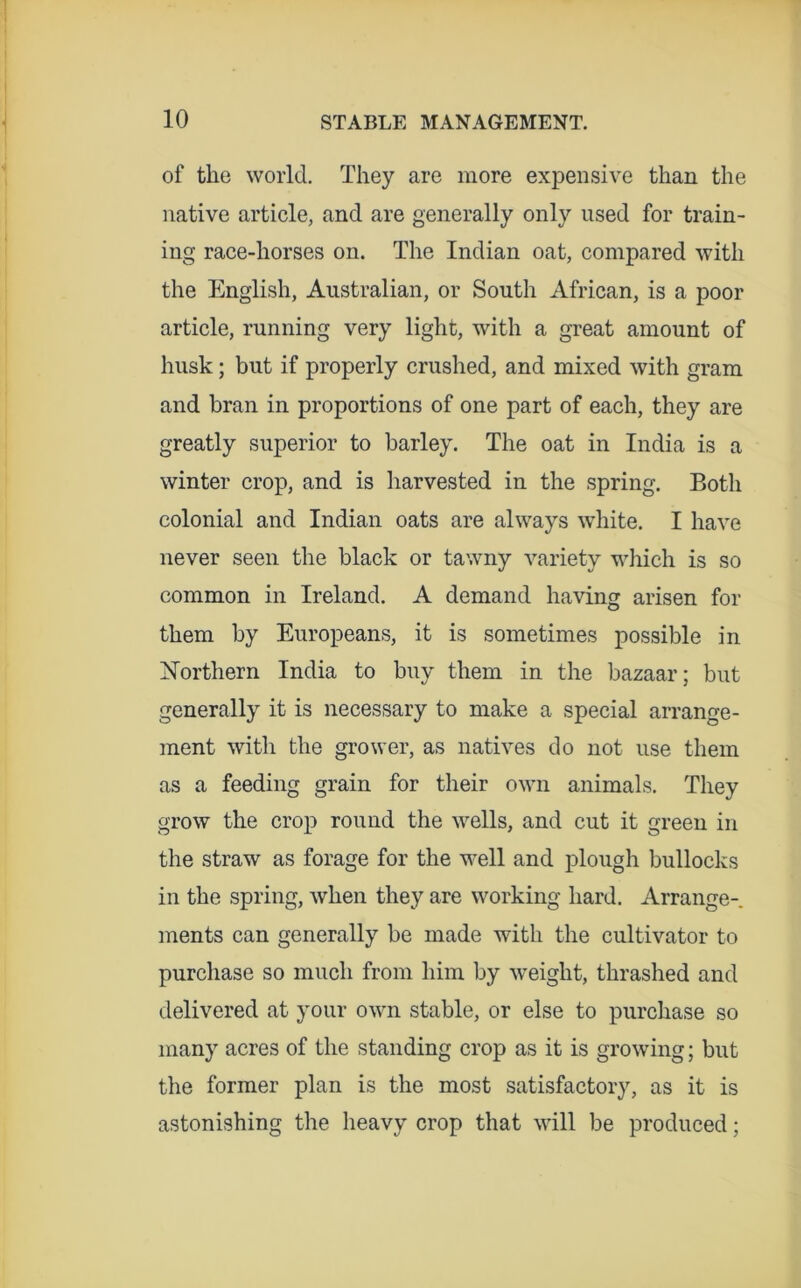 of the world. They are more expensive than the native article, and are generally only used for train- ing race-horses on. The Indian oat, compared with the English, Australian, or South African, is a poor article, running very light, with a great amount of husk; but if properly crushed, and mixed with gram and bran in proportions of one part of each, they are greatly superior to barley. The oat in India is a winter crop, and is harvested in the spring. Both colonial and Indian oats are always white. I have never seen the black or tawny variety which is so common in Ireland. A demand having arisen for them by Europeans, it is sometimes possible in ISTorthern India to buy them in the bazaar; but generally it is necessary to make a special arrange- ment with the grower, as natives do not use them as a feeding grain for their own animals. They grow the crop round the wells, and cut it green in the straw as forage for the well and plough bullocks in the spring, when they are working hard. Arrange-, ments can generally be made with the cultivator to purchase so much from him by w’eight, thrashed and delivered at your own stable, or else to purchase so many acres of the standing crop as it is growing; but the former plan is the most satisfactory, as it is astonishing the heavy crop that will be produced;
