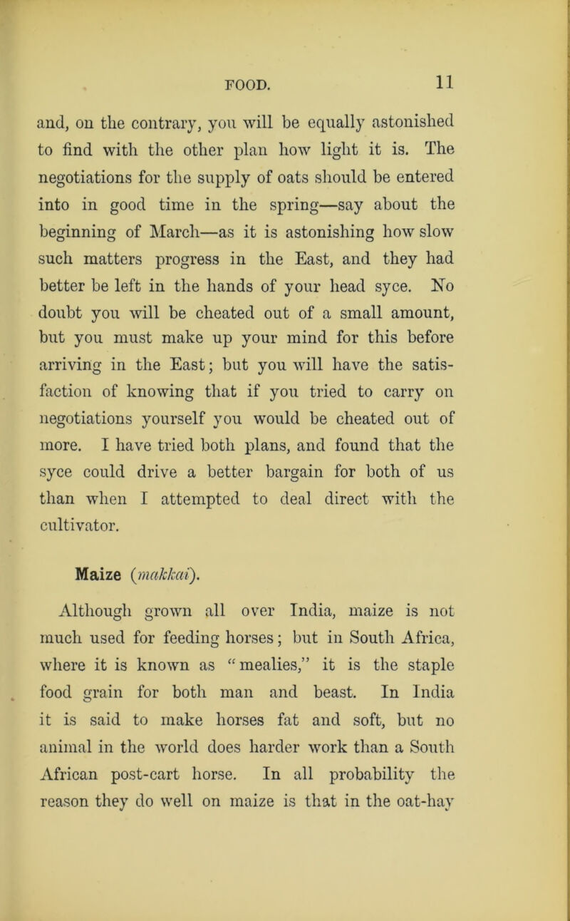 and, on the contrary, you will be equally astonished to find with the other plan how light it is. The negotiations for the supply of oats should be entered into in good time in the spring—say about the beginning of March—as it is astonishing how slow such matters progress in the East, and they had better be left in the hands of your head syce. No doubt you will be cheated out of a small amount, but you must make up your mind for this before arriving in the East; but you will have the satis- faction of knowing that if you tried to carry on negotiations yourself you would be cheated out of more. I have tried both plans, and found that the syce could drive a better bargain for both of us than when I attempted to deal direct with the cultivator. Maize {malckai). Although grown all over India, maize is not much used for feeding horses; but in South Africa, where it is known as “mealies,” it is the staple food grain for both man and beast. In India it is said to make horses fat and soft, but no animal in the world does harder work than a South African post-cart horse. In all probability the reason they do well on maize is that in the oat-hay