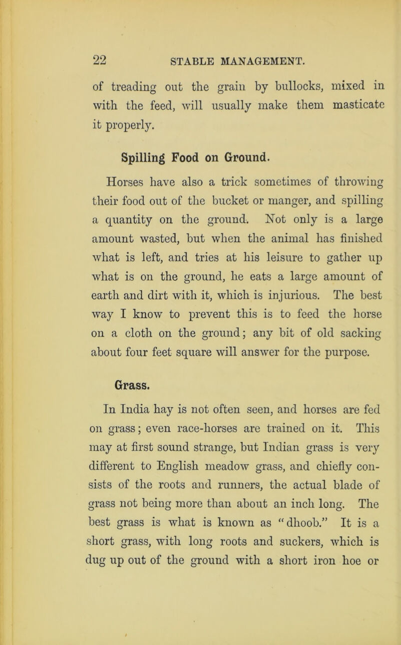 99 of treading out the grain by bullocks, mixed in with the feed, will usually make them masticate it properly. Spilling Food on Ground. Horses have also a trick sometimes of throwing their food out of the bucket or manger, and spilling a quantity on the ground. Not only is a large amount wasted, but when the animal has finished what is left, and tries at his leisure to gather up what is on the ground, he eats a large amount of earth and dirt with it, which is injurious. The best way I know to prevent this is to feed the horse on a cloth on the ground; any bit of old sacking about four feet square will answer for the purpose. Grass. In India hay is not often seen, and horses are fed on grass; even race-horses are trained on it. This may at first sound strange, but Indian grass is very different to English meadow grass, and chiefiy con- sists of the roots and runners, the actual blade of grass not being more than about an inch long. The best grass is what is known as “dhoob.” It is a short grass, with long roots and suckers, which is dug up out of the ground with a short iron hoe or