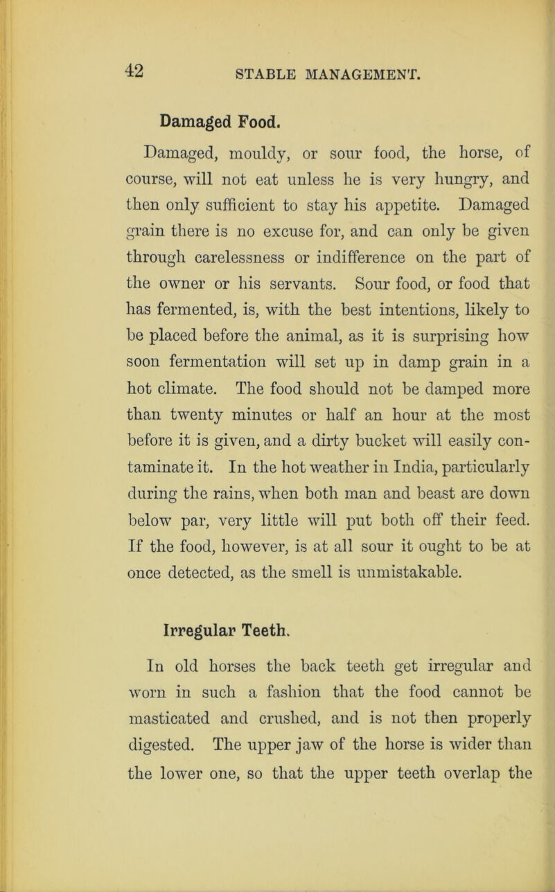Damaged Food. Damaged, mouldy, or sour food, the horse, of course, will not eat unless he is very hungry, and then only sufficient to stay his appetite. Damaged grain there is no excuse for, and can only be given through carelessness or indifference on the part of the owner or his servants. Sour food, or food that has fermented, is, with the best intentions, likely to be placed before the animal, as it is surprising how soon fermentation will set up in damp grain in a hot climate. The food should not be damped more than twenty minutes or half an hour at the most before it is given, and a dirty bucket will easily con- taminate it. In the hot weather in India, particularly during the rains, when both man and beast are down below par, very little will put both off their feed. If the food, however, is at all sour it ought to be at once detected, as the smell is unmistakable. Irregular Teeth. In old horses the back teeth get irregular and worn in such a fashion that the food cannot be masticated and crushed, and is not then properly digested. The upper jaw of the horse is wider than the lower one, so that the upper teeth overlap the