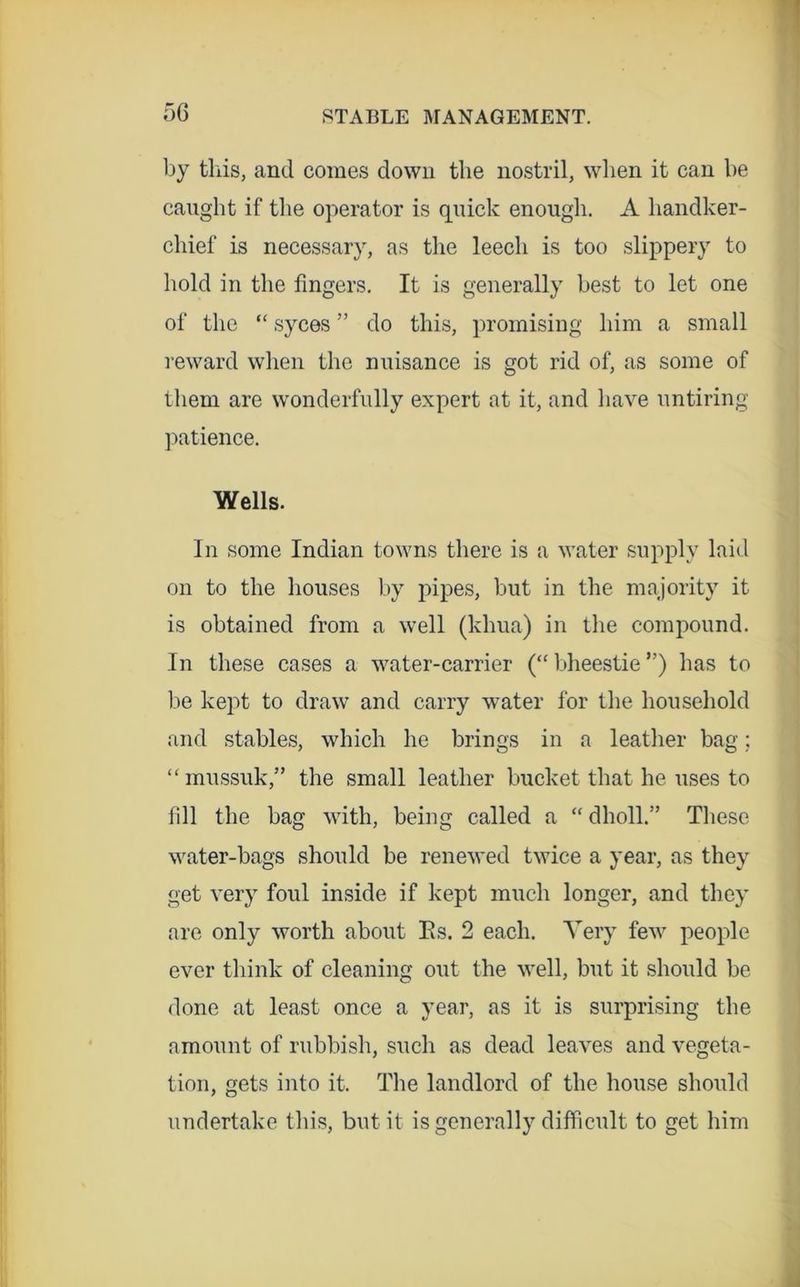 by this, and comes down the nostril, when it can be caught if the operator is quick enough. A handker- chief is necessary, as the leech is too slippery to hold in the fingers. It is generally best to let one of the “ syces ” do this, promising him a small I'eward when the nuisance is got rid of, as some of them are wonderfully expert at it, and have untiring patience. Wells. In some Indian towns there is a water supply laid on to the houses by pipes, but in the majority it is obtained from a well (khua) in the compound. In these cases a water-carrier (“ bheestie ”) has to be kept to draw and carry water for the household and stables, which he brings in a leather bag; “mussuk,” the small leather bucket that he uses to fill the bag with, being called a “ dholl.” These water-bags should be rene\ved twice a year, as they get very foul inside if kept much longer, and they are only worth about Es. 2 each. Very few people ever think of cleaning out the well, but it should be done at least once a year, as it is surprising the amount of rubbish, such as dead leaves and vegeta- tion, gets into it. The landlord of the house should undertake this, but it is generally difficult to get him
