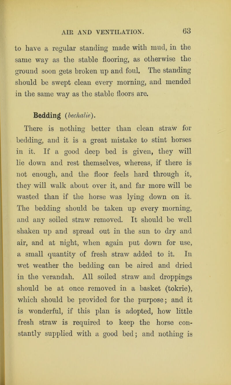 68 to have a regular standing made with mud, in the same way as the stable flooring, as otherwise the ground soon gets broken up and foul. The standing should be swept clean every morning, and mended in the same way as the stable floors are. Bedding {hechalie). Tliere is nothinii: better than clean straw for bedding, and it is a great mistake to stint horses in it. If a good deep bed is given, they will lie down and rest themselves, whereas, if there is not enough, and the floor feels hard through it, they will walk about over it, and far more will be wasted than if the horse was lying down on it. The bedding should be taken up every morning, and any soiled straw removed. It should be well shaken up and spread out in the sun to dry and air, and at night, when again put down for use, a small quantity of fresh straw added to it. In wet weather the bedding can be aired and dried in the verandah. All soiled straw and droppings should be at once removed in a basket (tokrie), which should be provided for the purpose; and it is wonderful, if this plan is adopted, how little fresh straw is required to keep the horse con- stantly supplied with a good bed; and nothing is