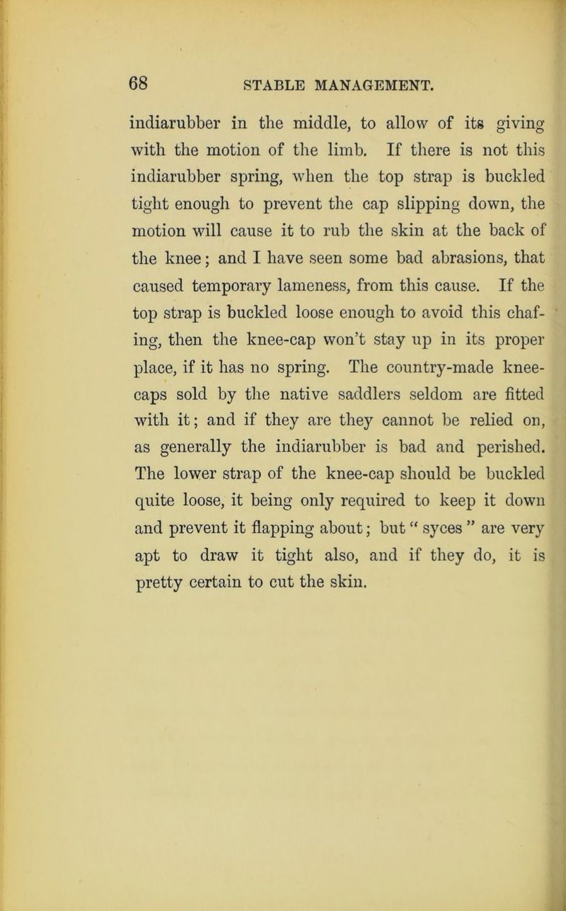 indiarubber in the middle, to allow of its giving with the motion of the limb. If there is not this indiarubber spring, when the top strap is buckled tight enough to prevent tlie cap slipping down, the motion will cause it to rub the skin at the back of the knee; and I have seen some bad abrasions, that caused temporary lameness, from this cause. If the top strap is buckled loose enough to avoid this chaf- ing, then the knee-cap won’t stay up in its proper place, if it has no spring. The country-made knee- caps sold by the native saddlers seldom are fitted with it; and if they are they cannot be relied on, as generally the indiarubber is bad and perished. The lower strap of the knee-cap should be buckled quite loose, it being only required to keep it down and prevent it flapping about; but “ syces ” are very apt to draw it tight also, and if they do, it is pretty certain to cut the skin.