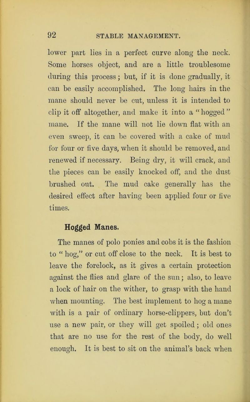 lower part lies in a perfect curve along the neck. Some horses object, and are a little troublesome during this process; but, if it is done gradually, it can be easily accomplished. The long hairs in the mane should never be cut, unless it is intended to clip it off altogether, and make it into a “ hogged ” mane. If tlie mane will not lie down flat with an even sweep, it can be covered with a cake of mud for four or five days, when it should be removed, and renewed if necessary. Being dry, it will crack, and the pieces can be easily knocked off, and the dust brushed out. The mud cake generally has the desired effect after having been applied four or five times. Hogged Manes. The manes of polo ponies and cobs it is the fashion to “ hog,” or cut off close to the neck. It is best to leave the forelock, as it gives a certain protection against the flies and glare of the sun; also, to leave a lock of hair on the wither, to grasp with the hand when mounting. The best implement to hog a mane with is a pair of ordinary horse-clippers, but don’t use a new pair, or they will get spoiled; old ones that are no use for the rest of the body, do well enough. It is best to sit on the animal’s back when