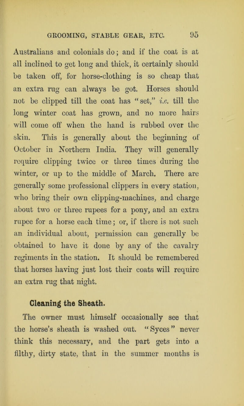 Australians and colonials do; and if the coat is at all inclined to get long and thick, it certainly should be taken off, for horse-clothing is so cheap that an extra rug can always be got. Horses should not be clipped till the coat has “set,” till the long winter coat has grown, and no more hairs will come ofl’ when the hand is rubbed over the skin. This is generally about the beginning of October in Northern India. They will generally rccpiire clipping twice or three times during the winter, or up to the middle of March. There are generally some professional clippers in every station, who bring their own clipping-machines, and charge about two or three rupees for a pony, and an extra rupee for a horse each time; or, if there is not such an individual about, permission can generally be obtained to have it done by any of the cavalry regiments in the station. It should be remembered that horses having just lost their coats will require an extra rug that night. Cleaning the Sheath. The owner must himself occasionally see that the horse’s sheath is washed out. “Syces” never think tliis necessary, and the part gets into a filthy, dirty state, that in the summer months is