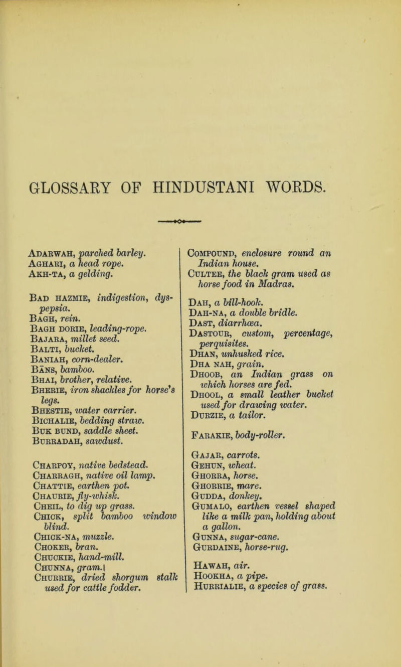 GLOSSARY OF HINDUSTANI WORDS. Adabwah, parched barley. Aqhari, a head rope. Akh-ta, a gelding. Bad hazmie, indigestion, dys- pepsia. Baoh, rein. Bagh dorie, leading-rope. Bajaba, millet seed. Balti, bucket. Baniah, corn-dealer. Bans, bamboo. Bhai, brother, relative. Bhebie, iron shackles for horse's legs. Bhestie, loater carrier. Bichalie, bedding straw. Bdk bund, saddle sheet. Bcbbadah, saicdust. Chabpoy, native bedstead. Chabbagh, native oil lamp. Chattie, earthen pot. Chadbie, fly-tohisk. Cheil, to dig up grass. Chick, split bamboo windoio blind. Chick-na, muzzle. Choker, bran. Chdckie, hand-mill. Chunna, gram.l Churrie, dried shorgum stalk used for cattle fodder. Compound, enclosure round an Indian house. CuLTEE, the black gram used as horse food in Madras. Dah, a bill-hook. Dah-na, a double bridle. Dast, diarrhcea. Dastoub, custom, percentage, perquisites. Dhan, unhusked rice. Dha nah, grain. Dhoob, an Indian grass on which horses are fed. Dhool, a STTiall leather bucket used for drawing water. Durzie, a tailor. Fabakie, body-roller. Gajar, carrots. Gehun, wheat. Ghobra, horse. Ghobrie, mare. Gudda, donkey, Gumalo, earthen vessel shaped like a milk pan, holding about a gallon. Gunna, sugar-cane. Gurdaine, horse-rug. Hawah, air. Hookha, a pipe. Huerialie, a species of grass.