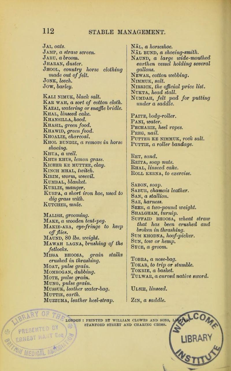 n Jai, oats. Jamp, a straw screen. JARU, a broom. Jharan, duster. Jhool, country horse clothing made out of felt. JONK, leech. Jow, barley. Kali nimuk, blade salt. Kar wah, a sort of cotton cloth. Kazai, watering or snaffle bridle. Khal, linseed cahe. Khansilla, hood. Khasil, green food. Khawid, green food. Khoalie, charcoal. Khol bundie, a remove in horse shoeing. Khua, a well. Khtjs khus, lemon grass. Kicher ke muttee, clay. Kinch mhal, twitch. Kirim, worm, weevil. Kumbal, blanJcet. Kdrlie, manger. Kurpa, a short iron hoe, used to dig grass loith. Kdtcher, mule. Malish, grooming. Make, a wooden tent-peg. Makie-ara, eye-fringe to keep off flies. Maund, 80 lbs. weight. Mawah laqna, brushing of the fetlocks. Missa bhoosa, grain stalks crushed in thrashing. Moat, pulse grain. Momrogan, dubbing. Mote, pulse grain. Mung, pulse grain. Musstjk, leather tcater-bag, Muttie, earth. Muzzuma, leather heel-strap. Nal, a horseshoe. Nal bund, a shoeing-smith. Naund, a large wide-mouthed earthen vessel holding several gallons. Newar, cotton webbing. Nimmuk, salt. Nirrick, the official price list. Nukta, head stall. Numdah, felt pad for putting iinder a saddle. Paite, body-roller. Pani, water. Pecharie, heel ropes. Preg, nail. Putter ke nimmuk, rock salt. Puttie, a roller bandage. Ret, sand. Reita, soap nuts. Rhal, linseed cake. Roll kerna, to exercise. Sabon, soap. Sabur, chamois leather. San, a stallion. Saz, harness. Seer, a two-pound weight. Shalgham, turnip. SuFFAiD BHOOSA, ivheat straw that has been crushed and broken in thrashing. Sum khodna, hoof-picker. Sun, toio or hemp. Syce, a groom. Tobra, a nose-bag. Tokab, to trip or stumble. Tokrie, a basket. Tulwar, a curved native sword. Ulsie, linseed. ZiN, a saddle.