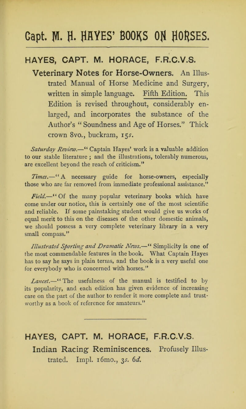 HAYES, CAPT. M. HORACE, F.R.C.V.S. Veterinary Notes for Horse-Owners. An Illus- trated Manual of Horse Medicine and Surgery, written in simple language. Fifth Edition. This Edition is revised throughout, considerably en- larged, and incorporates the substance of the Author’s “ Soundness and Age of Horses.” Thick crown 8vo., buckram, 155'. Saturday Review.—“ Captain Hayes’ work is a valuable addition to our stable literature ; and the illustrations, tolerably numerous, are excellent beyond the reach of criticism.” Times.—“A necessary guide for horse-owners, especially those who are far removed from immediate professional assistance.” Field.—“ Of the many popular veterinary books which have come under our notice, this is certainly one of the most scientific and reliable. If some painstaking student would give us works of equal merit to this on the diseases of the other domestic animals, we should possess a very complete veterinary library in a very small compass.” Illustrated Sportmg and Dramatic News.—“ Simplicity is one of the most commendable features in the book. What Captain Hayes has to say he says in plain terms, and the book is a very useful one for everybody who is concerned with horses.” Lancet.—“The usefulness of the manual is testified to by its popularity, and each edition has given evidence of increasing care on the part of the author to render it more complete and trust- worthy as a book of reference for amateurs.” HAYES, CAPT. M. HORACE, F.R.C.V.S. Indian Racing- Reminiscences. Profusely Illus- trated. Impl. i6mo., 3J. 6d.