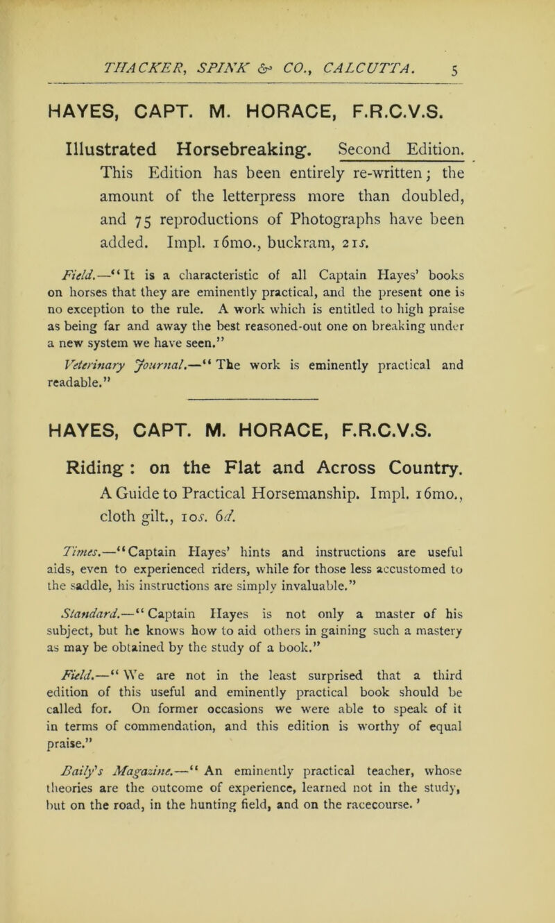 HAYES, CAPT. M. HORACE, F.R.C.V.S. Illustrated Horsebreaking. Second Edition. This Edition has been entirely re-written; the amount of the letterpress more than doubled, and 75 reproductions of Photographs have been added. Impl. i6mo., buckram, 21s. Field.—“It is a cliaracteristic of all Captain Hayes’ books on horses that they are eminently practical, and the present one is no exception to the rule, A work which is entitled to high praise as being far and away the best reasoned-out one on breaking under a new system we have seen.” Veterinary Journal,—“ The work is eminently practical and readable.” HAYES, CAPT. M. HORACE, F.R.C.V.S. Riding: on the Flat and Across Country. A Guide to Practical Horsemanship. Impl. i6mo,, cloth gilt., I or. 6d. Times.—“Captain Hayes’ hints and instructions are useful aids, even to experienced riders, while for those less accustomed to the saddle, his instructions are simply invaluable.” Standard.—“Captain Hayes is not only a master of his subject, but he knows how to aid others in gaining such a mastery as may be obtained by the study of a book.” Field.—“ We are not in the least surprised that a third edition of this useful and eminently practical book should be called for. On former occasions we were able to speak of it in terms of commendation, and this edition is worthy of equal praise.” Baily's Magazine.—“ An eminently practical teacher, whose theories are the outcome of experience, learned not in the study, but on the road, in the hunting field, and on the racecourse. ’