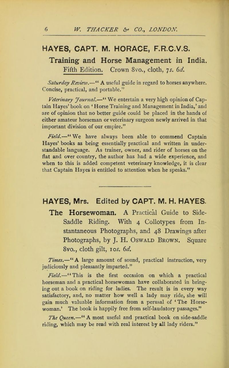 HAYES, CAPT. M. HORACE, F.R.C.V.S. Training and Horse Management in India. Fifth Edition. Crown 8vo., cloth, ^s. 6d. Saturday Reviciv.—“ A useful guide in regard to horses anywhere. Concise, practical, and portable.” Veterinary yournal,—“ We entertain a very high opinion of Cap- tain Hayes’ book on ‘ Horse Training and Management in India,’ and are of opinion that no better guide could be placed in the hands of either amateur horseman or veterinary surgeon newly arrived in that important division of our empire.” Field.—“ We have always been able to commend Captain Hayes’ books as being essentially practical and written in under- standable language. As trainer, owner, and rider of horses on the flat and over country, the author has had a wide experience, and when to this is added competent veterinary knowledge, it is clear that Captain Hayes is entitled to attention when he speaks.” HAYES, Mrs. Edited by CAPT. M. H. HAYES. The Horsewoman. A Practical Guide to Side- Saddle Riding. With 4 Collotypes from In- stantaneous Photographs, and 48 Drawings after Photographs, by J. H. Oswald Brown. Square 8VO., cloth gilt, I or. 6d. Times.—“A large amount of sound, practical instruction, very judiciously and pleasantly imparted.” Field.—“This is the first occasion on which a practical horseman and a practical horsewoman have collaborated in bring- ing out a book on riding for ladies. The result is in every way satisfactory, and, no matter how well a lady may ride, she will gain much valuable information from a perusal of ‘ The Horse- woman.’ The book is happily free from self-laudatory passages.” The Queen.—“ A most useful and practical book on side-saddle riding, which may be read with real interest by all lady riders.”