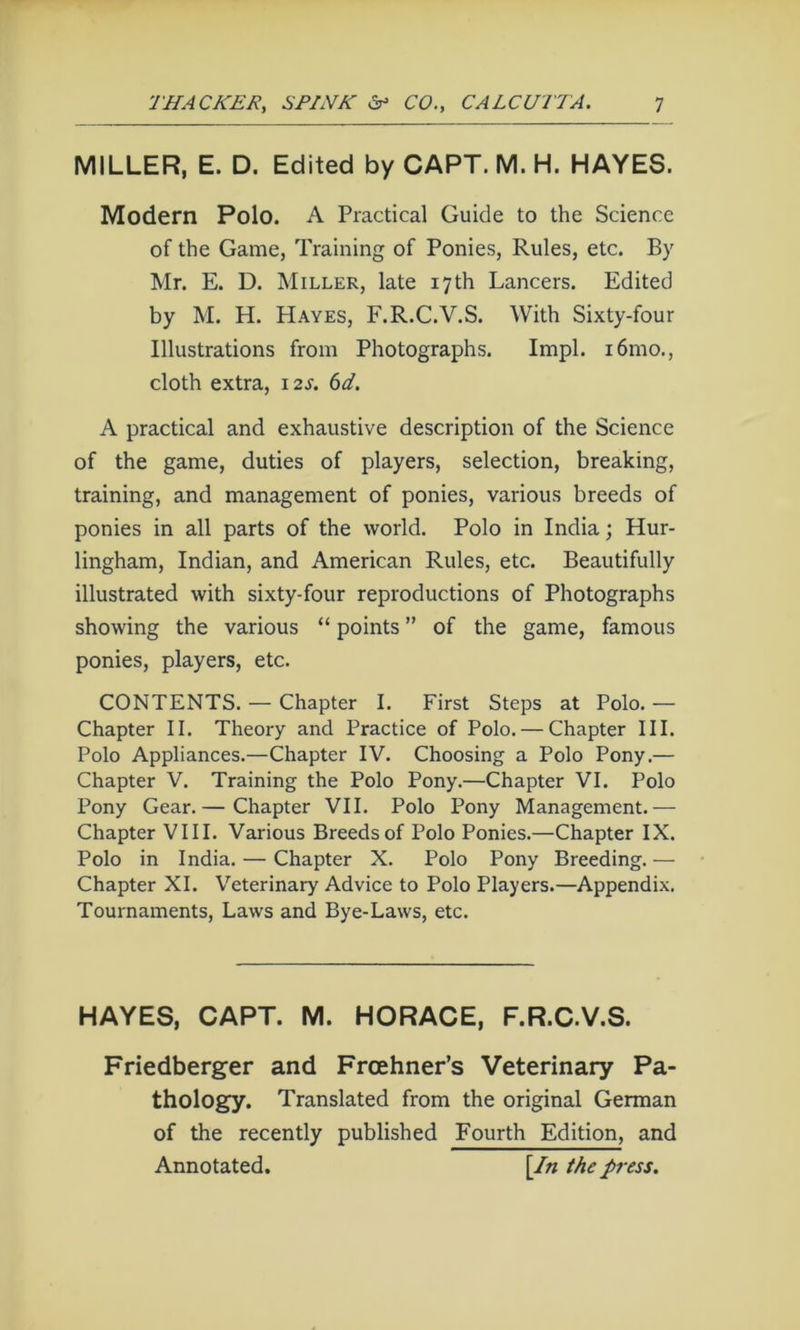 MILLER, E. D. Edited by CAPT. M. H. HAYES. Modern Polo. A Practical Guide to the Science of the Game, Training of Ponies, Rules, etc. By Mr. E. D. Miller, late 17th Lancers. Edited by M. H. Hayes, F.R.C.V.S. With Sixty-four Illustrations from Photographs. Impl. i6mo., cloth extra, 12s. 6d. A practical and exhaustive description of the Science of the game, duties of players, selection, breaking, training, and management of ponies, various breeds of ponies in all parts of the world. Polo in India; Hur- lingham, Indian, and American Rules, etc. Beautifully illustrated with sixty-four reproductions of Photographs showing the various “ points ” of the game, famous ponies, players, etc. CONTENTS. — Chapter I. First Steps at Polo. — Chapter II. Theory and Practice of Polo. — Chapter III. Polo Appliances.—Chapter IV. Choosing a Polo Pony.— Chapter V. Training the Polo Pony.—Chapter VI. Polo Pony Gear.— Chapter VII. Polo Pony Management.— Chapter VIII. Various Breeds of Polo Ponies.—Chapter IX. Polo in India. — Chapter X. Polo Pony Breeding. — Chapter XI. Veterinary Advice to Polo Players.—Appendix. Tournaments, Laws and Bye-Laws, etc. HAYES, CAPT. M. HORACE, F.R.C.V.S. Friedberger and Froehner’s Veterinary Pa- thology. Translated from the original German of the recently published Fourth Edition, and Annotated. [/n the press.