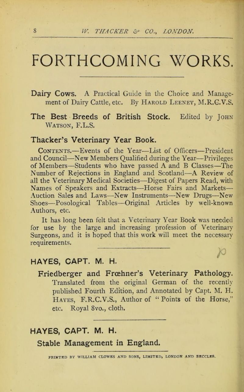 FORTHCOMING WORKS. Dairy Cows. A Practical Guide in the Choice and Manage- ment of Dairy Cattle, etc. By Harold Leeney, M.R.C.V.S. The Best Breeds of British Stock. Edited by John Watson, F.L.S. Thacker’s Veterinary Year Book. Contents.—Events of the Year—List of Oflicers—President and Council—New Members Qualified during the Year—Privileges of Members—Students who have passed A and B Classes—The Number of Rejections in England and Scotland—A Review of all the Veterinary Medical Societies—Digest of Papers Read, with Names of Speakers and Extracts—Horse Fairs and Markets— Auction Sales and Laws—New Instruments—New Drugs—New Shoes—Posological Tables—Original Articles by well-known Authors, etc. It has long been felt that a Veterinary Year Book was needed for use by the large and increasing profession of Veterinary Surgeons, and it is hoped that this work will meet the necessaiy requirements. HAYES, CAPT. M. H. Eriedberger and Froehner’s Veterinary Pathology. Translated from the original German of the recently published Fourth Edition, and Annotated by Capt. M. H. Hayes, F.R.C.V.S., Author of “ Points of the Horse,” etc. Royal 8vo., cloth. HAYES, CAPT. M. H. Stable Management in England. PRINTKD BY WILLIAM CLOWES AND SONS, LIMITED, LONDON AND BECCLES.