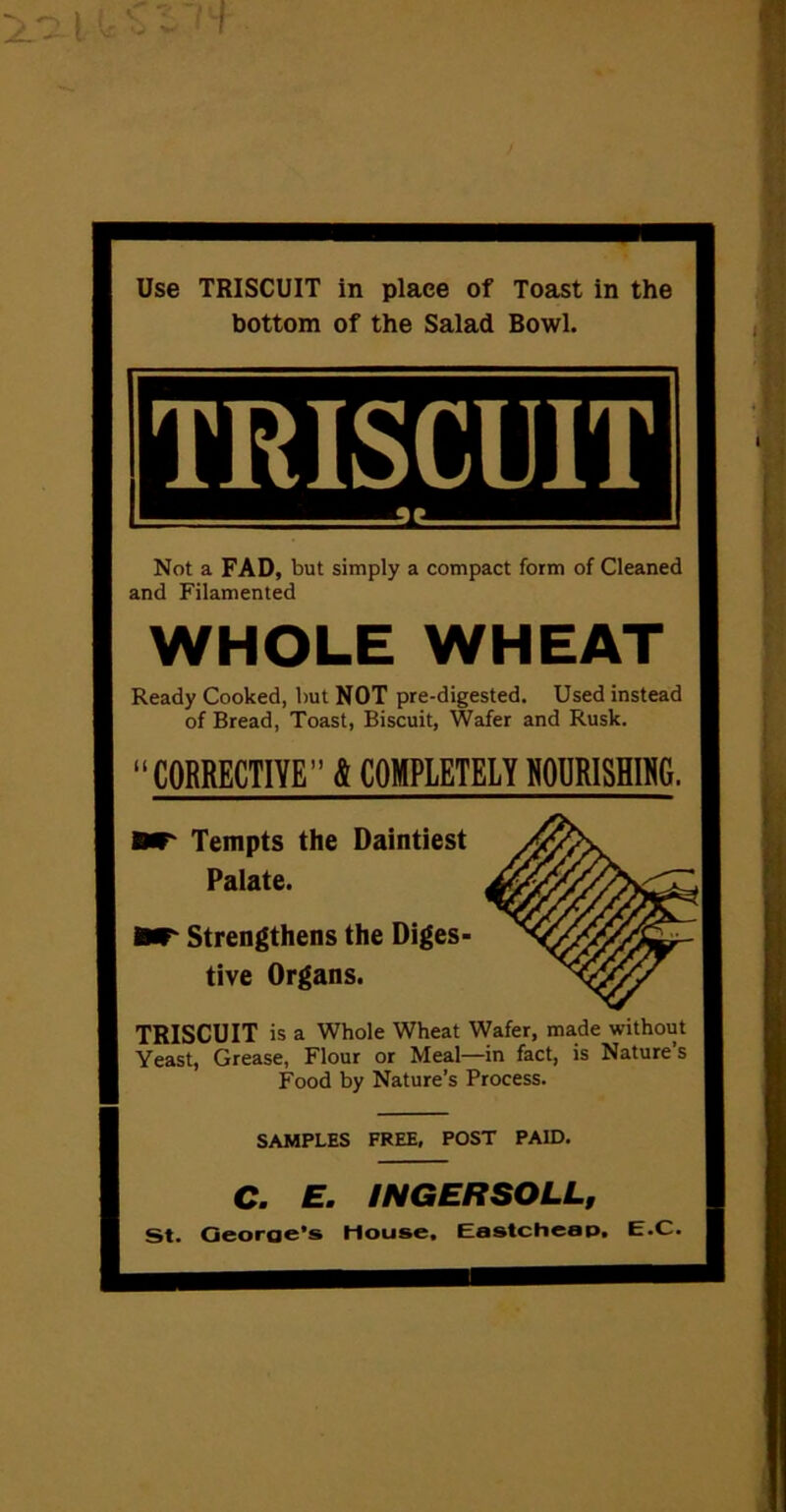 I I Use TRISCUIT in place of Toast in the bottom of the Salad Bowl. TRISCUIT 1. Not a FAD, but simply a compact form of Cleaned and Filamented WHOLE WHEAT Ready Cooked, but NOT pre-digested. Used instead of Bread, Toast, Biscuit, Wafer and Rusk. “ CORRECTIVE” & COMPLETELY R0URISHIN6. Tempts the Daintiest Palate. Strengthens the Diges- tive Organs. TRISCUIT is a Whole Wheat Wafer, made without Yeast, Grease, Flour or Meal—in fact, is Nature’s Food by Nature’s Process. SAMPLES FREE, POST PAID. C. E. INGERSOLL, St. Georae’s Mouse, Eastcheap. E.C.