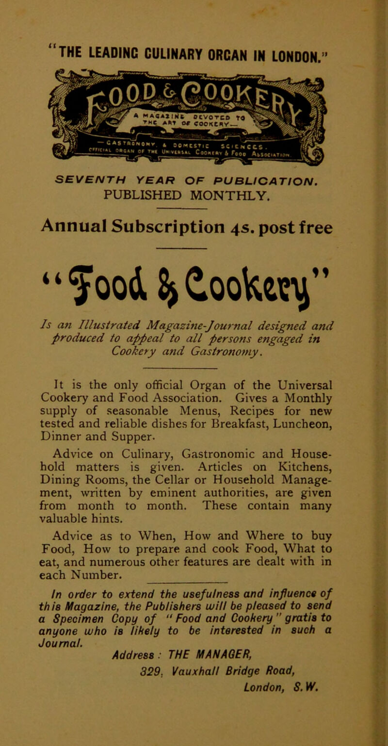 SEVENTH YEAR OF PUBLICATION. PUBLISHED MONTHLY. Annual Subscription 4s. post free “ food Coote^” Is an Illustrated Magazine-Journal designed and produced to ap)peal to all persons engaged in Cookery and Gastronomy. It is the only official Organ of the Universal Cookery and Food Association. Gives a Monthly supply of seasonable Menus, Recipes for new tested and reliable dishes for Breakfast, Luncheon, Dinner and Supper. Advice on Culinary, Gastronomic and House- hold matters is given, .^.rticles on Kitchens, Dining Rooms, the Cellar or Household Manage- ment, written by eminent authorities, are given from month to month. These contain many valuable hints. Advice as to When, How and Where to buy Food, How to prepare and cook Food, What to eat, and numerous other features are dealt with in each Number. In order to extend the usefulness and influence of this Magazine, the Publishers will be pleased to send a Specimen Copy of “ Food and Cookery ” gratis to anyone who is likely to be interested in such a Journal. Address: THE MANAGER, 329, Vauxhall Bridge Road, London, S. W.