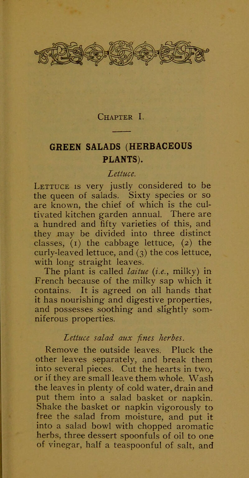 GREEN SALADS (HERBACEOUS PLANTS). Lettuce. Lettuce is very justly considered to be the queen of salads. Sixty species or so are known, the chief of which is the cul- tivated kitchen garden annual. There are a hundred and fifty varieties of this, and they may be divided into three distinct classes, (i) the cabbage lettuce, (2) the curly-leaved lettuce, and (3) the cos lettuce, with long straight leaves. The plant is called laitue {i.e., milky) in French because of the milky sap which it contains. It is agreed on all hands that it has nourishing and digestive properties, and possesses soothing and slightly som- niferous properties. Lettuce salad aux 'fines Jierbes. Remove the outside leaves. Pluck the other leaves separately, and break them into several pieces. Cut the hearts in two, or if they are small leave them, whole. Wash the leaves in plenty of cold water, drain and put them into a salad basket or napkin. Shake the basket or napkin vigorously to free the salad from moisture, and put it into a salad bowl with chopped aromatic herbs, three dessert spoonfuls of oil to one of vinegar, half a teaspoonful of salt, and