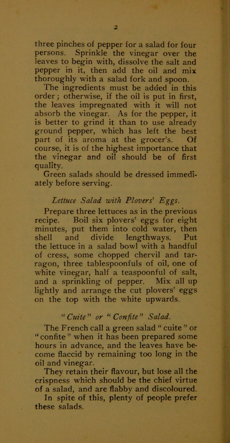 three pinches of pepper for a salad for four persons. Sprinkle the vinegar over the leaves to begin -with, dissolve the salt and pepper in it, then add the oil and mix thoroughly with a salad fork and spoon. The ingredients must be added in this order; otherwise, if the oil is put in first, the leaves impregnated with it will not absorb the vinegar. As for the pepper, it is better to grind it than to use already ground pepper, which has left the best part of its aroma at the grocer’s. Of course, it is of the highest importance that the vinegar and oil should be of first quality. Green salads should be dressed immedi- ately before serving. Lettuce Salad with Plovers' P^ggs. Prepare three lettuces as in the previous recipe. Boil six plovers’ eggs for eight minutes, put them into cold water, then shell and divide lengthways. Put the lettuce in a salad bowl with a handful of cress, some chopped chervil and tar- ragon, three tablespoonfuls of oil, one of white vinegar, half a teaspoonful of salt, and a sprinkling of pepper. Mix all up lightly and arrange the cut plovers’ eggs on the top with the white upwards. “ Cuite  or “ Conf.te ” Salad. The French call a green salad “ cuite ” or “ confite ” when it has been prepared some hours in advance, and the leaves have be- come flaccid by remaining too long in the oil and vinegar. They retain their flavour, but lose all the crispness which should be the chief virtue of a salad, and are flabby and discoloured. In spite of this, plenty of people prefer these salads. i.