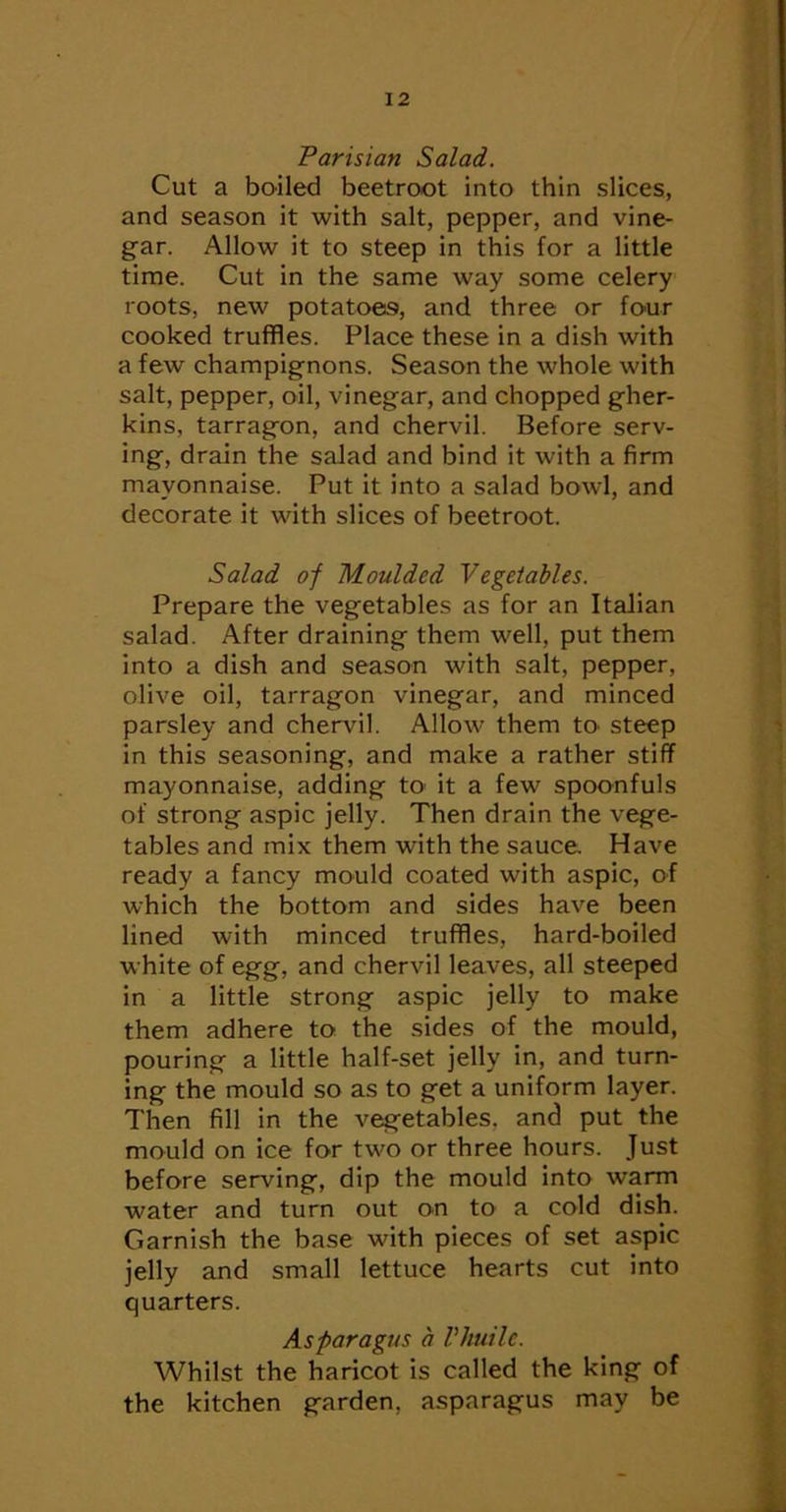 Parisian Salad. Cut a boiled beetroot into thin slices, and season it with salt, pepper, and vine- gar. Allow it to steep in this for a little time. Cut in the same way some celery roots, new potatoes, and three or four cooked truffles. Place these in a dish with a few champignons. Season the whole with salt, pepper, oil, vinegar, and chopped gher- kins, tarragon, and chervil. Before serv- ing, drain the salad and bind it with a firm mayonnaise. Put it into a salad bowl, and decorate it with slices of beetroot. Salad of Moulded Vegetables. Prepare the vegetables as for an Italian salad. After draining them well, put them into a dish and season with salt, pepper, olive oil, tarragon vinegar, and minced parsley and chervil. Allow them to steep in this seasoning, and make a rather stiff mayonnaise, adding to' it a few spoonfuls of strong aspic jelly. Then drain the vege- tables and mix them with the sauce Have ready a fancy mould coated with aspic, of which the bottom and sides have been lined with minced truffles, hard-boiled white of egg, and chervil leaves, all steeped in a little strong aspic jelly to make them adhere to the sides of the mould, pouring a little half-set jelly in, and turn- ing the mould so as to get a uniform layer. Then fill in the vegetables, and put the mould on ice for two or three hours. Just before serving, dip the mould into warm water and turn out on to a cold dish. Garnish the base with pieces of set aspic jelly and small lettuce hearts cut into quarters. Asparagus a Vliuilc. Whilst the haricot is called the king of the kitchen garden, asparagus may be