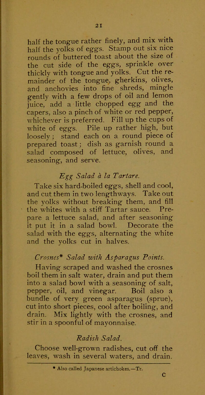half the tongue rather finely, and mix with half the yolks of eggs. Stamp out six nice rounds of buttered toast about the size of the cut side of the eggs, sprinkle over thickly with tongue and yolks. Cut the re- mainder of the tongue, gherkins, olives, and anchovies into fine shreds, mingle gently with a few drops of oil and lemon juice, add a little chopped egg and the capers, also a pinch of white or red pepper, whichever is preferred. Fill up the cups of white of eggs. Pile up rather high, but loosely; stand each on a round piece of prepared toast; dish as garnish round a salad composed of lettuce, olives, and seasoning, and serve. ~Egg Salad a la Tartare. Take six hard-boiled eggs, shell and cool, and cut them in two lengthways. Take out the yolks without breaking them, and fill the whites with a stiff Tartar sauce. Pre- pare a lettuce salad, and after seasoning it put it in a salad bowl. Decorate the salad with the eggs, alternating the white and the yolks cut in halves. Crosnes* Salad with Asparagus Points. Having scraped and washed the crosnes boil them in salt water, drain and put them into a salad bowl with a seasoning of salt, pepper, oil, and vinegar. Boil also a bundle of very green asparagus (sprue), cut into short pieces, cool after boiling, and drain. Mix lightly with the crosnes, and stir in a spoonful of mayonnaise. Radish Salad. Choose well-grown radishes, cut off the leaves, wash in several waters, and drain. Also called Japanese artichokes.—Tr. C