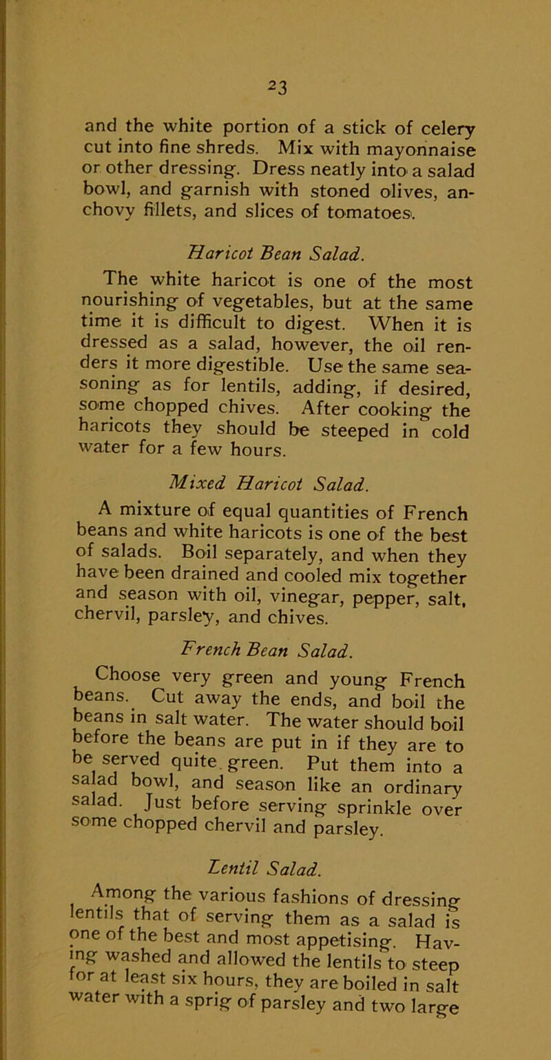and the white portion of a stick of celery cut into fine shreds. Mix with mayonnaise or other dressing. Dress neatly into a salad bowl, and garnish with stoned olives, an- chovy fillets, and slices of tomatoes'. Haricot Bean Salad. The white haricot is one of the most nourishing of vegetables, but at the same time it is difficult to digest. When it is dressed as a salad, however, the oil ren- ders it more digestible. Use the same sea- soning as for lentils, adding, if desired, some chopped chives. After cooking the haricots they should be steeped in cold water for a few hours. Mixed Haricot Salad. A mixture of equal quantities of French beans and white haricots is one of the best of salads. Boil separately, and when they have been drained and cooled mix together and season with oil, vinegar, pepper, salt, chervil, parsley, and chives. French Bean Salad. Choose very green and young French beans. ^ Cut away the ends, and boil the beans in salt water. The water should boil before the beans are put in if they are to be served quite green. Put them into a season like an ordinary salad. Just before serving sprinkle over some chopped chervil and parsley. Lentil Salad. Among the various fashions of dressing lentils that of serving them as a salad is one of the best and most appetising. Hav- ing washed and allowed the lentils to steep tor at least six hours, they are boiled in salt water with a sprig of parsley and two large