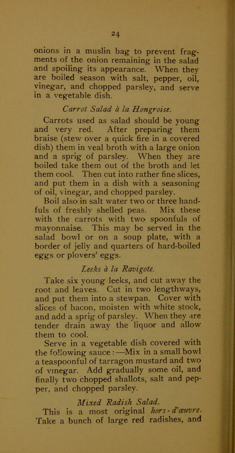 cwiions in a muslin bag to prevent frag- ments of the onion remaining in the salad and spoiling its appearance. When they are boiled season with salt, pepper, oil, vinegar, and chopped parsley, and serve in a vegetable dish. Carrot Salad a la Hongroise. Carrots used as salad should be young and very red. After preparing them braise (stew over a quick fire in a covered dish) them in veal broth with a large onion and a sprig of parsley. When they are boiled take them out of the broth and let them cool. Then cut into rather fine slices, and put them in a dish with a seasoning of oil, vinegar, and chopped parsley. Boil also in salt water two or three hand- fuls of freshly shelled peas. Mix these with the carrots with two spoonfuls of mayonnaise. This may be served in the salad bowl or on a soup plate, with a border of jelly and quarters of hard-boiled eggs or plovers’ eggs. Leeks a la Ravigote. Take six young leeks, and cut away the root and leaves. Cut in two lengthways, and put them into a stewpan. Cover with slices of bacon, moisten with white stock, and add a sprig of parsley. When they are tender drain away the liquor and allow them to cool. Serve in a vegetable dish covered with the following sauce :—Mix in a small bowl a teaspoonful of tarragon mustard and two of vmegar. Add gradually some oil, and finally two chopped shallots, salt and pep- per, and chopped parsley. Mixed Radish Salad. This is a most original hors-d'oeuvre. Take a bunch of large red radishes, and