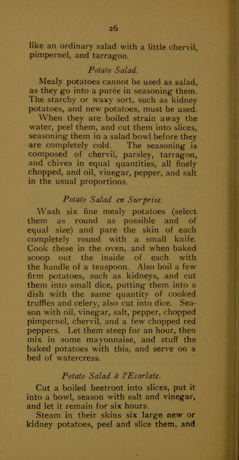 like an ordinary salad with a little chervil, pimpernel, and tarrag-on. Potato Salad. Mealy potatoes cannot be used as salad, as they go into a pur6e in seasoning them. The starchy or waxy sort, such as kidney potatoes, and new potatoes, must be used. When they are boiled strain away the water, peel them, and cut them into slices, seasoning them in a salad bowl before they are completely cold. The seasoning is composed of chervil, parsley, tarragon, and chives in equal quantities, all finely chopped, and oil, vinegar, pepper, and salt in the usual proportions. Potato Salad en Surprise. Wash six fine mealy potatoes (select them as round as possible and of equal size) and pare the skin of each completely round with a small knife. Cook these in the oven, and when baked scoop out the inside of each with the handle of a teaspoon. Also boil a few firm potatoes, such as kidneys, and cut them into small dice, putting them into a dish with the same quantity of cooked truffles and celery, also cut into dice. Sea- son with oil, vinegar, salt, pepper, chopped pimpernel, chervil, and a few chopped red peppers. Let them steep for an hour, then mix in some mayonnaise, and stuff the baked potatoes with this, and ser\'’e on a bed of watercress. Potato Salad a VEcarlate. Cut a boiled beetroot into slices, put it into a bowl, season with salt and vinegar, and let it remain for six hours. Steam in their skins six large new or kidney potatoes, peel and slice them, and