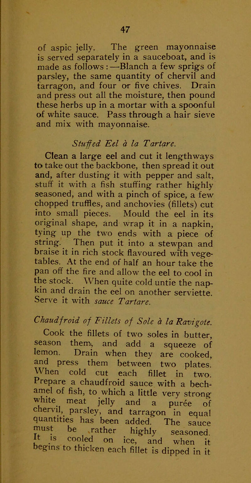 of aspic jelly. The green mayonnaise is served separately in a sauceboat, and is made as follows : —Blanch a few sprigs of parsley, the same quantity of chervil and tarragon, and four or five chives. Drain and press out all the moisture, then pound these herbs up in a mortar with a spoonful of white sauce. Pass through a hair sieve and mix with mayonnaise. Stuifed Ed a la Tartare. Clean a large eel and cut it lengthways to take out the backbone, then spread it out and, after dusting it with pepper and salt, stuff it with a fish stuffing rather highly seasoned, and with a pinch of spice, a few chopped truffles, and anchovies (fillets) cut into small pieces. Mould the eel in its original shape, and wrap it in a napkin, tying up the two ends with a piece of string. Then put it into a stewpan and braise it in rich stock flavoured wfth vege- tables. At the end of half an hour take the pan off the fire and allow the eel to cool in the stock. When quite cold untie the nap- kin and drain the eel on another serviette. Serve it with sauce Tartare. Chaudfroid of Fillets of Sole a la Ravigote. Cook the fillets of two soles in butter, season themi, and add a squeeze of lemon. Drain when they are cooked, and press them between two plates. When cold cut each fillet in two. Prepare a chaudfroid sauce with a bech- amel of fish, to which a little very strong white meat jelly and a puree of chennl, parsley, and tarragon in equal quantities has been added. The sauce must be ,rather highly seasoned. IS cooled on ice, and when it begins to thicken each fillet is dipped in it