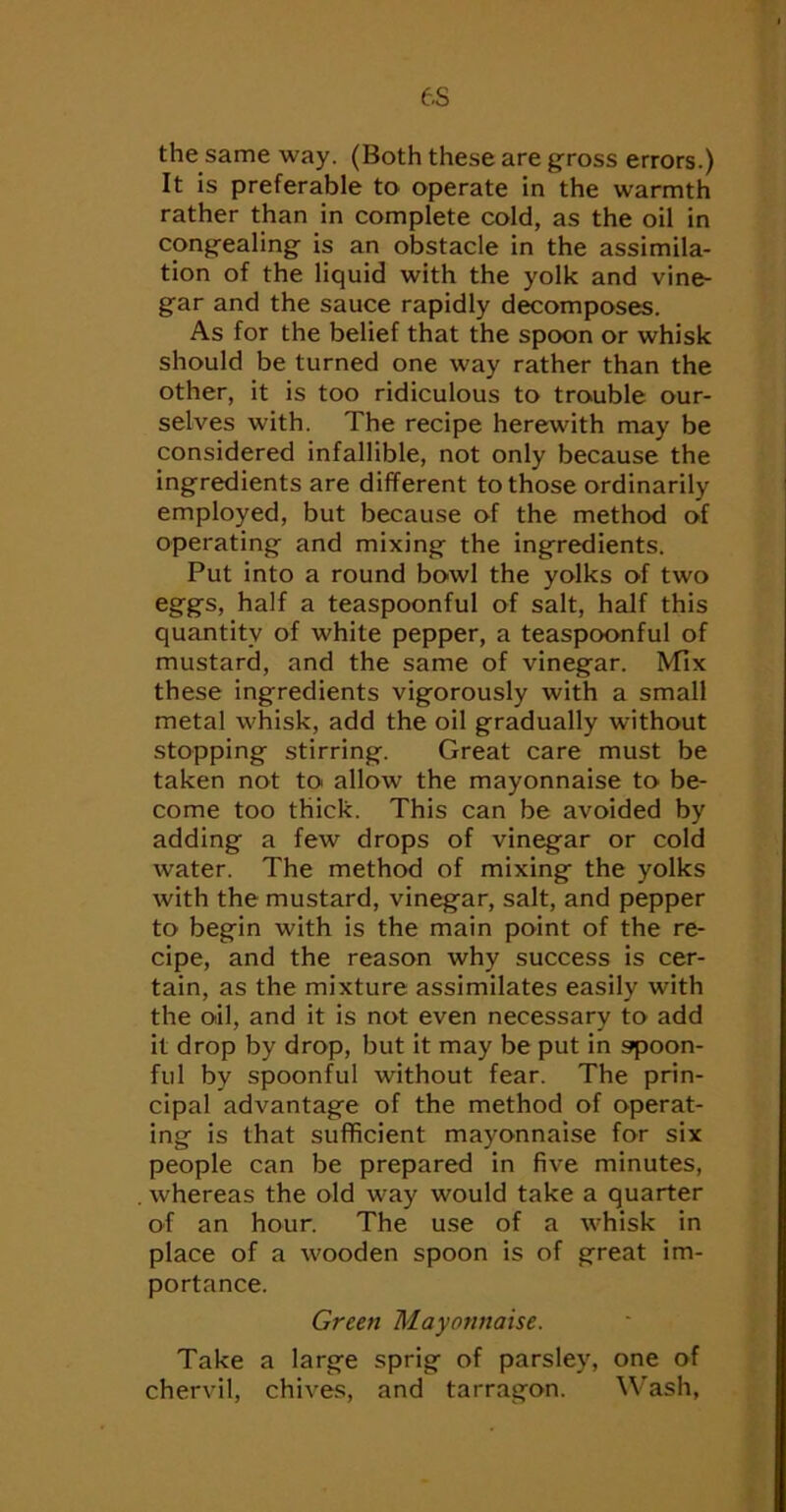 e.s the same way. (Both these are gross errors.) It is preferable to operate in the warmth rather than in complete cold, as the oil in congealing is an obstacle in the assimila- tion of the liquid with the yolk and vine- gar and the sauce rapidly decomposes. As for the belief that the spoon or whisk should be turned one way rather than the other, it is too ridiculous to trouble our- selves with. The recipe herewith may be considered infallible, not only because the ingredients are different to those ordinarily employed, but because of the method of operating and mixing the ingredients. Put into a round bowl the yolks of two eggs, half a teaspoonful of salt, half this quantity of white pepper, a teaspoonful of mustard, and the same of vinegar. Mix these ingredients vigorously with a small metal whisk, add the oil gradually without stopping stirring. Great care must be taken not to allow the mayonnaise to be- come too thick. This can be avoided by adding a few drops of vinegar or cold water. The method of mixing the yolks with the mustard, vinegar, salt, and pepper to begin with is the main point of the re- cipe, and the reason why success is cer- tain, as the mixture assimilates easily with the oil, and it is not even necessary to add it drop by drop, but it may be put in spoon- ful by spoonful without fear. The prin- cipal advantage of the method of operat- ing is that sufficient mayonnaise for six people can be prepared in five minutes, whereas the old way would take a quarter of an hour. The use of a whisk in place of a wooden spoon is of great im- portance. Green Mayonnaise. Take a large sprig of parsley, one of chervil, chives, and tarragon. Wash,