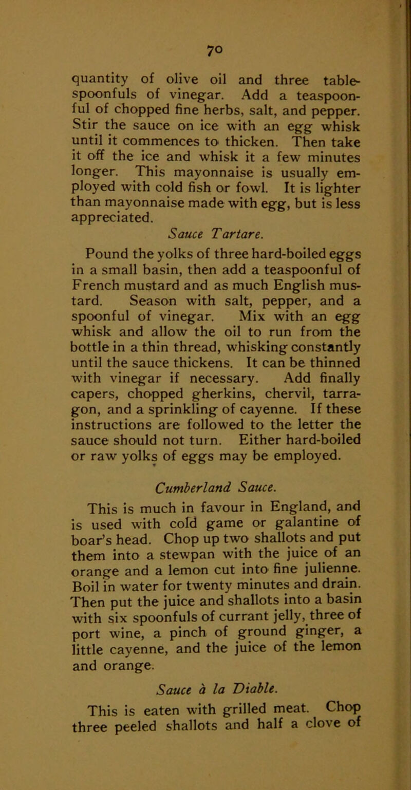 quantity of olive oil and three table- spoonfuls of vinegar. Add a teaspoon- ful of chopped fine herbs, salt, and pepper. Stir the sauce on ice with an egg whisk until it commences to thicken. Then take it off the ice and whisk it a few minutes longer. This mayonnaise is usually em- ployed with cold fish or fowl. It is lighter than mayonnaise made with egg, but is less appreciated. Sauce Tar tare. Pound the yolks of three hard-boiled eggs in a small basin, then add a teaspoonful of French mustard and as much English mus- tard. Season with salt, pepper, and a spoonful of vinegar. Mix with an egg whisk and allow the oil to run from the bottle in a thin thread, whisking constantly until the sauce thickens. It can be thinned with vinegar if necessary. Add finally capers, chopped gherkins, chervil, tarra- gon, and a sprinkling of cayenne. If these instructions are followed to the letter the sauce should not turn. Either hard-boiled or raw yolks of eggs may be employed. Cumberland Sauce. This is much in favour in England, and is used with cold game or galantine of boar’s head. Chop up two shallots and put them into a stewpan with the juice of an orange and a lemon cut into fine julienne. Boil in water for twenty minutes and drain. Then put the juice and shallots into a basin with six spoonfuls of currant jelly, three of port wine, a pinch of ground ginger, a little cayenne, and the juice of the lemon and orange. Sauce a la Diable. This is eaten with grilled meat. Chop three peeled shallots and half a clove of