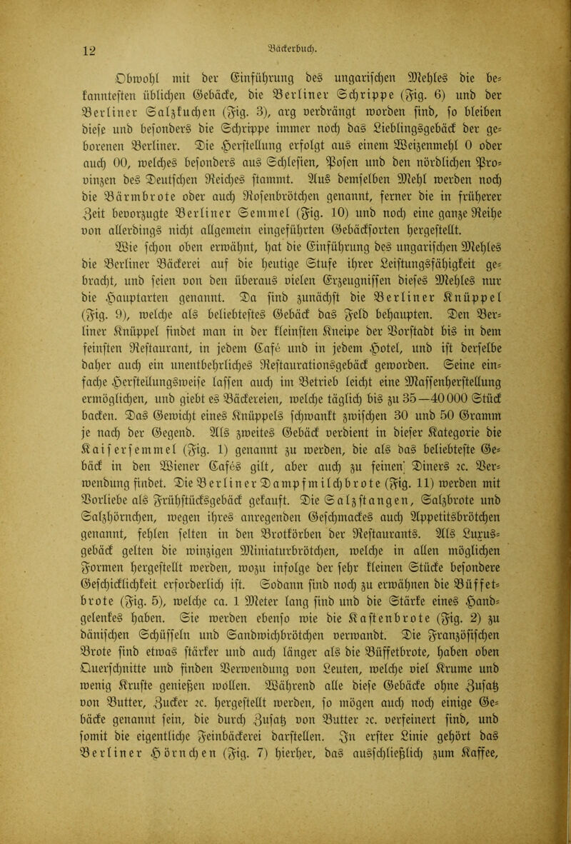 Obroot)! mit ber ©infüljrung beS ungarifctjen $9ief)Ie§ bte be= f'annteften üblichen ©ebäde, bie berliner Sdjrippe ($ig. 6) unb ber berliner Salgfucfjen ($ig. 3), arg oerbrängt morben finb, fo bleiben biefe unb befonberS bie Sd)rippe immer nod) baS SieblingSgebäd ber ge= borenen berliner. Sie .jperftellung erfolgt auS einem 2Beigenmel)t 0 ober and) 00, roeldjeS befonberS auS Sd)lefien, ißofen unb ben nörblid)en ^3ro= oingen beS Seutfdjen 9teid)eS flammt. 2luS bemfelben 9Jiel)l roerben nod) bie iöärmbrote ober aucl) 9lofenbrötd)en genannt, ferner bie in früherer 3eit beoorgugte berliner (Semmel ($ig. 10) unb nod) eine gange JReilje oon allerbingS nidjt allgemein eingefütjrten ©ebädforten tjergeftellt. SGBie fdjon oben erroätjnt, l)at bie ©infüljrung beS ttngarifdjen 9)tel)leS bie berliner Q3äderei auf bie heutige Stufe it)rer SeiftungSfäljigfeit ge= brad)t, unb feien oon ben überaus oielen ©rgeugniffen biefeS 9ttef)teS nur bie .fpauptarten genannt. Sa finb gunäd)ft bie berliner Knüppel ($ig. 9), roeldje als beliebtefteS ©ebäd baS $elb behaupten. Sen 33er= liner Knüppel finbet man in ber fleinften Kneipe ber SSorftabt bis in bent feinften iHeftaurant, in jebem ©afe unb in jebern .jpotel, unb ift berfelbe bal)er and) ein unentbel)rlid)eS IKeftaurationSgebäd geworben. Seine ein= fad)e .jpcrfteilungSroeife laffen aud) int betrieb leid)t eine SRaffenljerfteltung ermöglid)en, unb giebt eS Q3äcfereien, meld)e täglid) bis gu 35—40000 Stüd baden. SaS ©eroid)t eines 51’nüppelS fdjmanft groifdjen 30 unb 50 ©ramm je nad) ber ©egenb. 211S groeiteS ©ebäd oerbient in biefer Kategorie bie Äaiferfemmel ($ig. 1) genannt gu roerben, bie als baS beliebtefte ©e= bäd in ben SBiener ©afeS gilt, aber and) gu feinen' SinerS ec. 33er* roeitbung finbet. Sie 33 e r l i n e r S a mp f nt i l d) b r o t e (f?ig. 11) roerben mit SSorliebe als ^rübftüd'Sgebäd getauft. Sie Saig ft an gen, Saigbrote unb Safjl)örnd)en, wegen i()reS anregenbeit ©efdpnadeS aud) 2tppetitSbrötd)en genannt, fet)len feiten in ben 33rotförben ber 9faftaurantS. 2llS £uyu§= gebäd gelten bie roingigen 9)tiniaturbrötd)en, roeldje in allen möglichen formen Ijergeftellt roerben, roogu infolge ber fetjr t'leinen Stüde befonbere ©efd)idlid)t'eit erforberlid) ift. Sobann finb nod) gu erroäfynen bie Büffet* brote ($ig. 5), roeld)e ca. 1 Ufteter lang finb unb bie Stärf’e eines ,jpaub= gelenfeS l)aben. Sie roerben ebenfo roie bie ^aftenbrote ($ig. 2) gu bänifdjen Sdjüffeln unb Sanbroid)brötd)en oerroanbt. Sie $rangöfifd)en 33rote finb etroaS ftärf'er unb aud) länger als bie 33üffetbrote, fjaben oben Ouerfdptitte unb finben Sßerroenbung oon Seuten, welche oiel Grünte unb wenig Trufte genießen rooUen. 2öät)renb alle biefe ©ebäde ofpte $ufat) oon Butter, 3uder ec. l)ergeftellt roerben, fo mögen aud) nod) einige ©e= bade genannt fein, bie burd) 3ufat) oon 33utter ec. oerfeinert finb, unb fomit bie eigentlid)e ^einbäderei barftellen. $it erfter Sinie gehört ba§ berliner fjörndjen ($ig. 7) t)iert)er, baS auSfd)liefjlid) gum Kaffee,