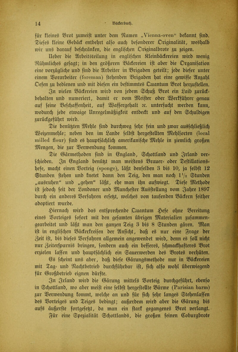 für fleineS Rrot gumeift unter bem tarnen „Vienna-oven“ belannt finb. ®iefeS Heine ®ebäd entbehrt alfo aud) befonberer Originalität, roe§t)atb wir unS barauf befdjränfen, bie englifd)en Ovigirialbrote gu geigen. lieber bie Arbeitsteilung in englifdjen Meinbädereien wirb wenig NüljtnlidjeS gefagt; in ben größeren Radlereien ift aber bie Organifation eine uorgügtidje unb finb bie Arbeiter in Rrigaben geteilt; jebe biefer unter einem Vorarbeiter (foreman) ftetjenben Rrigaben l)at eine geroiffe 2Ingat)l Oefen gu bebienen unb mit biefen ein beftimmteS Ouantum Rrot Ijerguftellen. ^n uielen Radlereien roirb non jebem ©djufj Rrot ein Saib gurüd= bemalten unb numeriert, batnit er uom SD^eifter ober SBerlfüljrer genau auf feine Refdjaffenljeit, auf SBaffergeljalt zc. unterfudjt werben fann, woburd) jebe etwaige Unregelmäfugt'eit entbecft unb auf ben ©djulbigen gurüdlgefütjrt wirb. ®ie benähten Mel)le finb burdjweg feljr fein unb gwar auSfdjliefjlid) 2Beigenmef)le; neben ben im Sanbe felbft fjergeftellten Mel)lforten (local milled flour) finb eS Ijauptfädjlid) amerilanifdje Mef)te in giemlid) großen Mengen, bie gur Rerwenbung f’ommen. ®ie ©ärmetfjoben finb in Gcnglanb, ©djottlanb unb $rlanb oer* fdjieben. $n (Sngtanb benütgt man meiftenS Rrauer* ober 3)eftillationS* t>efe, mad)t einen Rorteig (sponge), läfjt benfelben 3 bis 10, ja felbft 12 ©tunben flehen unb Inetet bann ben £eig, ben man nod) P/2 ©tunben „auSrul)en unb „gehen läfjt, et)e man ihn aufwiegt. SDiefe Metljobe ift jebod) feit ber Sonboner unb Mandjefter AuSftellung 00m $al)re 1897 burd) ein anbereS Verfahren erfetgt, weldjeS oon taufenben Rädern feitljer aboptiert würbe. fpiernad) wirb baS entfpredjenbe Ouantum £>efe ohne Rereitung eine§ RorteigeS fofort mit ben gefamten übrigen Materialien gufammem gearbeitet unb läfjt man ben gangen £eig 3 bis 8 ©tunben gären. Man ift in englifd)en Räderfreifen ber Anficf)t, bafj eS nur eine $rage ber 3eit ift, bis biefeS Verfahren allgemein angewenbet wirb, benn eS foll nicf)t nur ^eiterfparniS bringen, fonbern aud) ein beffereS, fd)madf)aftereS Rrot ergielen laffen unb Ijauptfäd)lid) ein ©auerwerben beS RroteS oert)üten. @S fdgeint unS aber, baff biefe ©ärungSmetf)obe nur in Rädereien mit £ag= unb Nachtbetrieb burd)füt)rbar ift, fidt) alfo wol)l überwiegenb für ©rofjbetrieb eignen bürfte. Urlaub wirb bie ©ärung mittels Rorteig burdl)gefüf)rt, ebenfo in ©djottlanb, wo aber meift eine felbft hergeftellte Rärme (Parisian barm) gur Rerwenbung fomrnt, weldje an unb für fid) feljr langes ©teljenlaffen beS RorteigeS unb STeigeS bebingt; aufjerbent wirb aber bie ©ärung bis aufS äufjerfte fortgefetgt, ba man ein ftarl gegangenes Rrot oerlangt. $ür eine ©pegialität ©djottlanbS, bie großen feinen (Joburgbrote