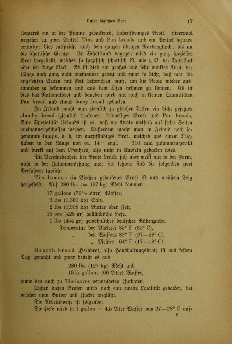 (letzteres ein in ber Pfanne gebadene§, fucf)enförmige§ 93rot). Sioerpoot uergetfrt ca. groei drittel Tins unb Pan breads unb ein drittel square crumby; bie§ entfpritfjt aucf) bem ganzen übrigen Ttorbengtanb, bi§ an bie fdjottifdje ©renge. $n ©dfotttanb bagegen mirb ein gang fpe§ielle§ 93rot fiergeftettt, roetd)e§ fo fpegififd) fcfjottifdf) ift, roie g. 93. ber Subelfad ober ber turge Sfod. @§ ift bie§ ein grofje§ unb fetjr bunfte§ 93rot, ber Sänge nad) gang bicf)t aneinanber gefegt unb groar fo bid)t, baff man bie angefetjten ©eiten mit fjett beftreidjen muff, um bie 93rote roieber au§= einanber gu befommen unb au§ bem Ofen nehmen gu tonnen. @§ ift bie§ ba§ -Jiationatbrot unb baneben mirb nur nod) in fteinen Ouantitäten Pan bread unb etroa§ fancy bread gebaden. $n $rtanb rnactjt man giemtid) gu gteidjen Seiten ein bid)t gefetjteS clumby bread (giemtid) trodene§, frümetige§ 93rot) unb Pan breads. ©ine ©pegiatität $rtanb§ ift e§, baff bie 93rote oietfad) auf fed)§ ©eiten aneinanbergefd)offen roerben. Stufjerbem mad)t man in $rtanb nod) fo* genannte lumps, b. f). ein oierpfünbige§ 93rot, roetd)e§ au§ einem Scig= ftaben in ber Sänge uon ca. 14  engt. = 310 mm gufammengerotlt unb bireft auf bem Ofentjerb, atfo nidjt in $apfetn gebaden mirb. Sie 93erfd)iebent)eit ber 93rote brüdt fid) aber meift nur in ber $orm, nicfjt in ber ,3ufammenfeijung au§; für letztere finb bie fotgenben grcei 93erfat)ren tppifcf): Tin-loaves (in 93ted)en gebadene§ 93rot) ift au§ roeidjem Seig fjergeftettt. Stuf 280 lbs (= 127 kg) SJtetjt tommen: 17 gallons (76 72 Siter) ÜEBaffer, 3 lbs (1,360 kg) ©atg, 2 lbs (0,908 kg) 93utter ober $ett, 15 ozs (425 gr) fjottänbifdje |)efe, 1 lbs (454 gr) geroöf)ntid)er beutfcfyer Dlübenguder. Semperatur ber 93äderei 85° F (30° C), „ be§ Sßaffer§ 82° F (27—28° C), „ „ 2Jtet)te§ 64° F (17-18° C). Hearth bread (|jerbbrot, atfo |jau§f)attung§brot) ift au§ feftem Seig gemacht unb grcar beftetjt e§ au§ 280 lbs (127 kg) SWetjt unb 1372 gallons (60 Siter) äßaffer, foroie ben aud) gu Tin-loaves oerroenbeten 3utl)aten. Stuwer biefen 93roten mirb nod) eine groeite Qualität gebaden, bei roetd)er man 93utter unb 3uder raegtäfjt. Sie 2trbeit§roeife ift fotgenbe: Sie |)efe mirb in 1 gallon = 4,5 Siter Sßaffer oon 27—28° C auf= 2