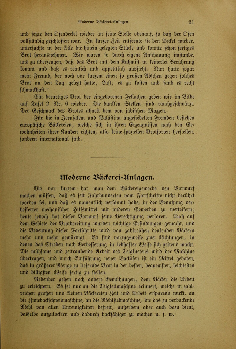 unb fet)te öen Dfenbedel wteber an [eine ©teile obenauf, [o bafj ber Ofen ootlftänbig gefcf)loffen war. $n futjer Beit entfernte fie ben Sedel wieber, unterfucfjte in ber ©ile bie l)inein gelegten ©tüde unb tonnte fd)on fertiget Brot l)erau§nel)men. 2öir roaren fo burcl) eigene Stnfdjauung imftanbe, un§ ju überzeugen, baff ba§ Brot mit bem ^uljmift in feinerlei Berührung Eommt unb baft e§ reinlict) unb appetitlich au§fief)t. sJtun fjatte fogar mein $reunb, ber nod) oor furjem einen fo großen Stbfdjeu gegen fold)e§ Brot an ben Sag gelegt l)atte, Suft, e§ zu f'often unb fanb e§ rect)t fd)madf)aft. ©in berartige§ Brot ber eingeborenen $ellad)en geben mir im Bitbe auf Safel 2 9tr. 6 roieber. Sie bunflen ©teilen finb raudjgefdjroärzt. Ser ©efcfjmad be§ Brote§ ähnelt bem non jübifdjen SJtazzen. $ür bie in $erufalem unb ?ßaläftina angefiebelten gremben hefteten europäifdje Tüdereien, meldje fiel) in ihren ©rzeugniffen nad) ben ©e= rool)nl)eiten ihrer S?unben rid)ten, alfo feine fpeziellen Brotforten Ijerftellen, fonbern international finb. tflobexne 33äc!erei-2lnla<jen. 93i§ oor furzem l)at man bem Bädereigewerbe ben Bormurf madjen müffen, bafj e§ feit $al)rl)unberten oom gortfd)ritte nicf)t berührt toorben fei, unb bafj e§ namentlich oerfäumt Ijafo/ in ber Benutzung oer- befferter med)anifd)er «Hilfsmittel mit anberen ©emerben zu wetteifern; heute jebod) hat biefer Borwurf feine Berechtigung oerloren. 2lud) auf bem ©ebiete ber Brotbereitung mürben wichtige ©rfinbungen gemad)t, unb bie Bebeutung biefer $ortfd)ritte wirb oon zahlreichen benfenben Bädern mehr unb mehr gewürbigt. ©§ finb oorzug§meife zwei Biegungen, in benen ba§ ©treben nadh Berbefferung in lebhafter SGßeife fid) geltenb ntad)t. Sie mühfame unb zeitraubenbe Arbeit be§ Seigfneten§ wirb ber Bfafdjine übertragen, unb burd) ©inführung neuer Badöfen ift ein Mittel geboten, ba§ in größerer 9Jtenge zu liefernbe Brot in ber beften, bequemfien, Ieid)teften unb billigften SGBeife fertig zu [teilen. Nebenher gehen nod) anbere Bemühungen, bem Bäder bie Slrbeit Zu erteiltem. @§ fei nur an bie Seigteilntafd)ine erinnert, weld)e in zahl5 reichen großen unb fleinen Bädereien Beit unb 2lrbeit erfparenb wirft, an bie Bwiebadfd)neibmafd)inc, an bie 9Jtel)lfiebmafchine, bie ba§ zu oerbadenbe 9Jtehl oon allen Unreinigfeiten befreit, aujjerbem aber aud) bazu bient, baSfelbe aufzulodern unb baburd) badfähiger zu wachen u. f. w.