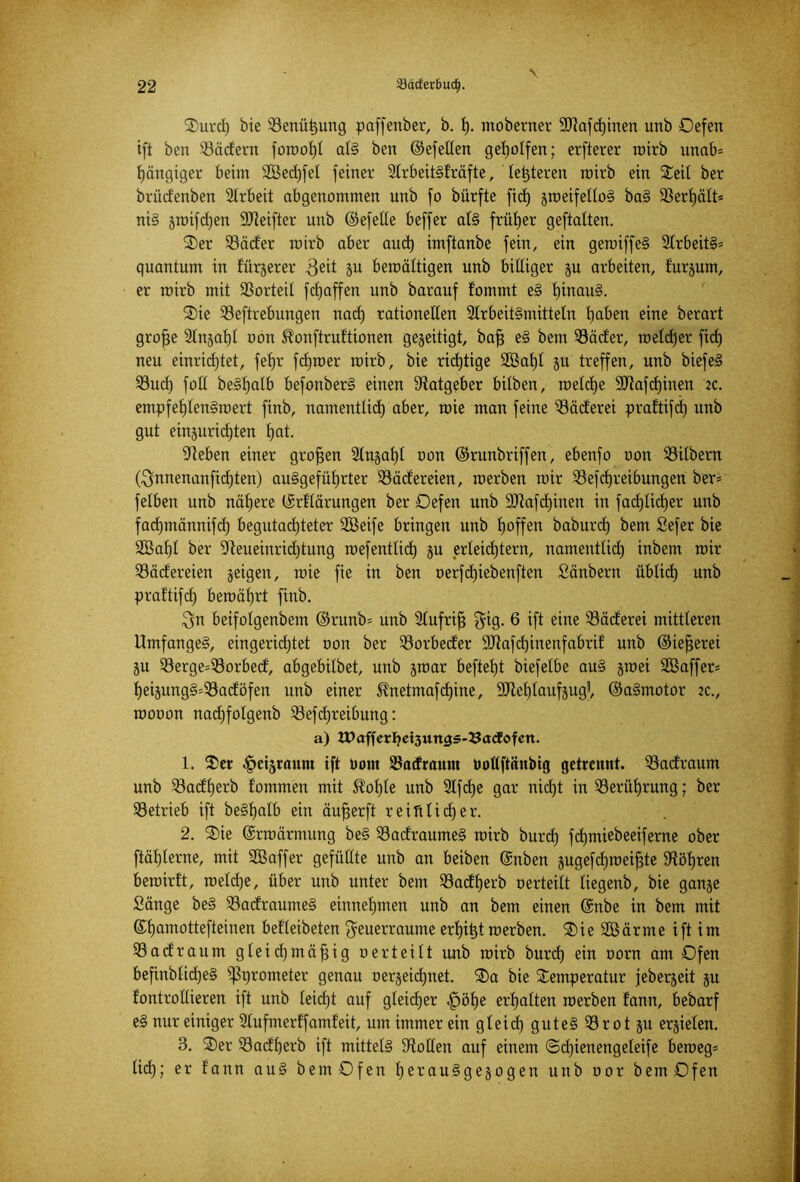 \ ■ ■ Turd) bie 23enüt)ung paffenber, b. I). ntoberner ÜDtafd)inen unb Oefen ift ben $äcfern foroof)! als ben ©efellen geholfen; erfterer roirb unab= gängiger beim S03ed)fel feiner SlrbeitSfräfte, letzteren rairb ein Teil ber brüdenben Slrbeit abgenommen unb fo bürfte fid) jroeifelloS baS 33erl)ält* niS jroifdjen SDteifter unb ©efelle beffer als früher geftatten. Ter SBäder rotrb aber aud) imftanbe fein, ein geroiffeS 21rbeitS= quantum in fürjerer 3eit Su bewältigen unb billiger ju arbeiten, furjurn, er roirb mit SSorteit fdjaffen unb barauf fommt eS l)inau§. Tie 33eftrebungen nad) rationellen SlrbeitSmitteln l)aben eine berart groffe Slnjaljl oon ^onftruftionen gezeitigt, bafj eS bem 93äder, welcher fid) neu einrichtet, fef)r fdjroer rairb, bie richtige 3Bat)l ju treffen, unb biefeS 23ucf) foll beSlfalb befonberS einen Ratgeber bitben, welche 90tafd)inen zc. empfehlenswert finb, namentlich aber, roie man feine ^öäderei praftifdE) unb gut einjurid)ten f)at. Sieben einer großen 21njal)l oon ©runbriffen, ebenfo oon S3ilbern ($nnenanfid)ten) au§gefüf)rter 93ädereien, werben wir Söefdjreibungen ber» felben unb nähere ©rüärungen ber Oefen unb 9Jiafd)inen in fachlicher unb fad)männifd) begutachteter Tßeife bringen unb hoffen baburd) bem Sefer bie 2Baf)l ber Sleueinridftung roefentlid) ju erleichtern, namentlid) inbetn roir 23ädereien jeigen, wie fie in ben oerfd)iebenften Säubern üblich unb praltifd) bewährt finb. $n beifolgenbem ©runb» unb Slufriff $ig. 6 ift eine 33äderei mittleren Umfange§, eingerid)tet oon ber 33orbeder SDtafchinenfabrif unb ©iefferei ju 93erge=33orbed, abgebilbet, unb jroar befiehl biefelbe auS jroei Tßaffer» heijungS=23adöfen unb einer ^netmafdjine, SJIehlaufjug1, ©aSmotor 2c., roooon nachfolgenb 33efcf)reibung: a) tPafferljeisungs-^acfofen. 1. Ter ^ctjraum ift Dom 58acf raunt twttftättbig getrennt. 33adraum unb 23adf)erb fommen mit 3?of)le unb 2lfd)e gar nid)t in Berührung; ber betrieb ift beSlfalb ein äufferft reinlid)er. 2. Tie ©rraärmung beS 33adraumeS roirb burd) fchmiebeeiferne ober ftählerne, mit SQBaffer gefüllte unb an beiben ©nben gugefdjroei^te Röhren bewirft, raeld)e, über unb unter bem SSadherb oerteilt liegenb, bie ganje Sänge beS SBadraumeS einnehmen unb an bem einen ©nbe in bem mit ©homottefteinen befleibeten $euerraume erfjit)t werben. Tie Sßärme ift im ißadraum gleidjmäfjig oerteilt imb roirb burd) ein oorn am Ofen befinblid)eS ißprometer genau oerjeichnet. Ta bie Temperatur jeberjeit ju fontrollieren ift unb leid)t auf gleicher fpölfe erhalten roerben f'ann, bebarf e§ nur einiger Slufmerffamfeit, um immer ein gleid) gutes ißrot gu erzielen. 3. Ter 23adf)erb ift mittels Stollen auf einem ©djienengeleife beweg» lid); er fann auS bem Ofen hooausgewogen unb oor bem Ofen