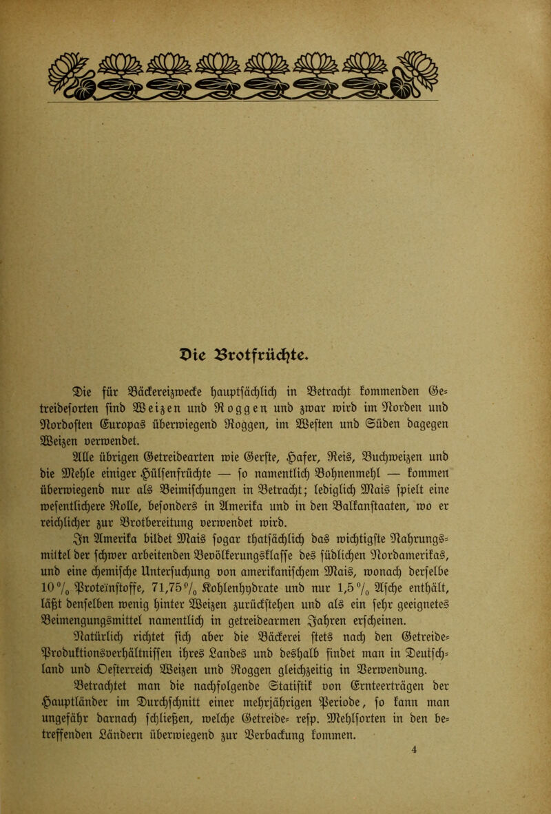 XHe 2Srotfrüc£}te. ®ie für S3ä<fereigroecfe fyauptfäd)tict) in S3etrad)t fommenben ©e= treibef orten finb SB eigen unb loggen unb groar roirb im korben unb •Jtorboften ©uropaS überroiegenb loggen, im SBeften unb ©üben bagegen SBeigen nerroenbet. Stile übrigen ©etreibearten roie ©erfte, ^jafer, S'ieiS, S3ud)roeigen unb bie 9Jiei)te einiger |)ütfenfrüchte — fo namentlich S3of)nenmeht — f’ommen überroiegenb nur atS S3eimifd)ungen in S3etrad)t; lebigtid) ÜRaiS fpiett eine roefentlidjere Spotte, befonberS in Stmerifa unb in ben S3atfanftaaten, roo er reichlicher gur S3rotbereitung nerroenbet roirb. $n Stmerifa bilbet 9ftaiS fogar thatfäd)tid) baS roidjtigfte StahrungS* mittet ber fdjroer arbeitenben S3enötferungSf taffe beS fübticfjen Slorbamerif’aS, unb eine djemifctje Unterfudjung non amerif'anifchem SftaiS, roonacf) berfetbe 10% ißroteinftoffe, 71,75% ^ohtenhpbrate unb nur 1,5% 2lfcf)e enthält, täfjt benfetben roenig hinter SSBeigen gurüdftet)en unb atS ein fehr geeignetes SSeimengungSmittet namentlich ™ getreibearmen fahren erfdjeinen. •Natürlich richtet fid) aber bie SSäcferei ftetS nad) ben ©etreibe- ißrobuftionSnerhättniffen ihres SanbeS unb beShatb finbet man in SDeutfcf)' tanb unb Oefterreid) SSeigen unb 9toggen gteid)geitig in S3erroenbung. S3etrad)tet man bie nachfotgenbe ©tatiftif non ©rnteerträgen ber |jauptlänber im SDurchfchnitt einer mehrjährigen ^fSeriobe, fo fann man ungefähr barnad) fd)liefjen, roetche ©etreibe= refp. SJMjtforten in ben be= treffenben Säubern überroiegenb gur 33erbadung f'ommen. 4