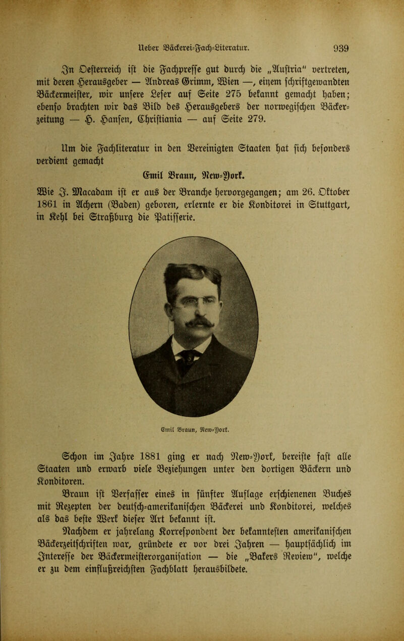 $n Defterreicf) ift bie gadjpreffe gut burd) bie „2tuftria nertreten, mit bereu Herausgeber — 2lnbreaS ©rimm, 2Bien —, einem fdjriftgeraanbten bädermeifter, mir unfere Sefer auf ©eite 275 befannt gemacht Haben; ebenfo brachten mir baS bilb beS Herau§9e^er§ ker normegifdjen bäder= jeitung — £. Hänfen, ©^riftiania — auf ©eite 279. Um bie $acf)literatur in ben bereinigten ©taaten tjat fid) befonberS nerbient gemadjt ©mit braun, 9tetti=?)orf. SQBie SJlacabam ift er auS ber brandje fjernorgegangen; am 26. Dttober 1861 in Steuern (haben) geboren, erlernte er bie ^onbitorei in Stuttgart, in $el)l bei ©trafjburg bie ißaüfferie. @mi[ SSraun, J!ero=9)orf. ©d)on im ^atjre 1881 ging er naef) ^ero^orf, bereifte faft alle ©taaten unb erroarb niete bejietjungen unter ben bortigen bädern unb ®onbitoren. braun ift berfaffer eines in fünfter Auflage erfdpenenen budjeS mit Steppten ber beutfd)=ameritanifd)en bäcferei unb ^onbitorei, roeldjeS als baS befte 2Berf biefer 2trt befannt ift. üftadjbem er jahrelang 5?orrefponbent ber befannteften amerifanifdjen bäderjeitfdjriften mar, grünbete er nor brei $al)ren — t)auptfäd)lid) im ^ntereffe ber bädermeifterorganifation — bie „baferS 9?eniero, roelcfje er ju bem einflufjreidjften $acf)blatt fjerauSbilbete.