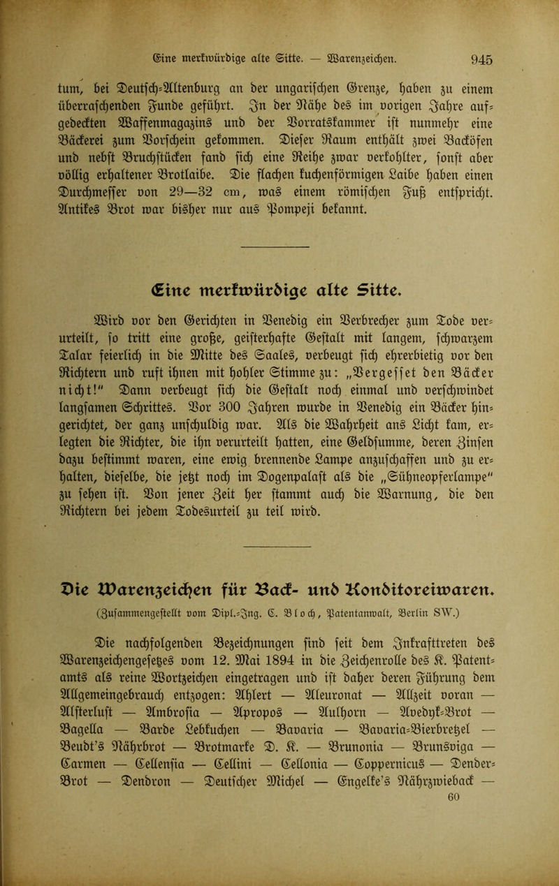 tum, bei 3)eutfd)*2tltenburg an ber ungarifcf)en ©renje, haben ju einem überrafcfjenben ffunbe geführt. $n ber 9Räb)e be§ im notigen ^atjre auf* gebecften 2Baffenmagajin§ unb bet Borrat§fammer ift nunmehr eine Bäderei jum Borfchein gelommen. liefet Baum enthält zwei Badöfen unb nebft Brud)ftüden fanb ficf) eine Beifje jroat nerfotjlter, fonft aber nöltig erhaltener Brotlaibe. 3)ie flachen fudjenförmigen Saibe haben einen SDurdfmeffer non 29—32 cm, roa§ einem römifdjen fyufj entfpridjt. 2lntife§ Brot roat bi§t)et nur au§ Pompeji befannt. €irte merfumrMge alte Sitte. SÖßirb not ben ©eridjten in Benebig ein Berbrecfjer jum £obe net* urteilt, fo tritt eine grofje, geiftertjafte ©eftalt mit langem, fdjroatjem £alar feiertid) in bie Bütte be§ ©aale§, nerbeugt fid) ehrerbietig not ben Richtern unb ruft itjnen mit t)ot)Ier (Stimme zu: „Bergeffet ben Bäder nicht! 3)ann nerbeugt fich bie ©eftalt nod) einmal unb nerfdjininbet langfamen <Scf)ritte§. Bor 300 fahren mürbe in Benebig ein Bäder hin» gerichtet, ber ganz unfd)ulbig mar. 2ll§ bie Bßahrljeit an§ Sicht tarn, er* legten bie dichter, bie ihn nerurteilt hatten, eine ©elbfumme, beten Binfen ba$u beftimmt roaren, eine eroig brennenbe Sampe anjufchaffen unb zu er* halten, biefelbe, bie jetzt nod) im 3)ogenpalaft al§ bie „©ühneopferlampe Zu fehen ift. Bon jener 3eit her ftammt aud) bie SOßarnung, bie ben Bietern bei jebem SobeSurteil zu teil roirb. £He XParenjeid^ett für £ad- utt6 KottMtoreiraaren. C3ufammengefteftt oom Sipl.s^ng. 6. Slocfj, Sßatentanroatt, 33ediix SAV.) 3)ie nachfolgenben Bezeichnungen finb feit bem $nfrafttreten be§ 2Barenjeid)engefege§ nont 12. Blai 1894 in bie ^eidjenrotle fce§ $ patent* amt§ al§ reine 2Bortjeid)en eingetragen unb ift baher beren Rührung bem 2lllgemeingebraud) entzogen: 3lhtert — Slleuronat — 21Kzeit noran — Sllfterluft — 2lmbrofia — 2lpropo§ — 2lulf)otn — 2toebpf=Brot — Bagella — Barbe £ebfud)en — Banaria — Banaria=Bierbrehel — Beubt?§ Bährbrot — Brotmarie 3). — Brunonia — BrunSoiga — ©armen — ©etlenfia — ©ellini — ©ellonia — ©oppernicuS — 3)enber= Brot — 35enbron — 3)eutfd)er Büchel — ©ngelfe’S Bähtzroiebad — 60