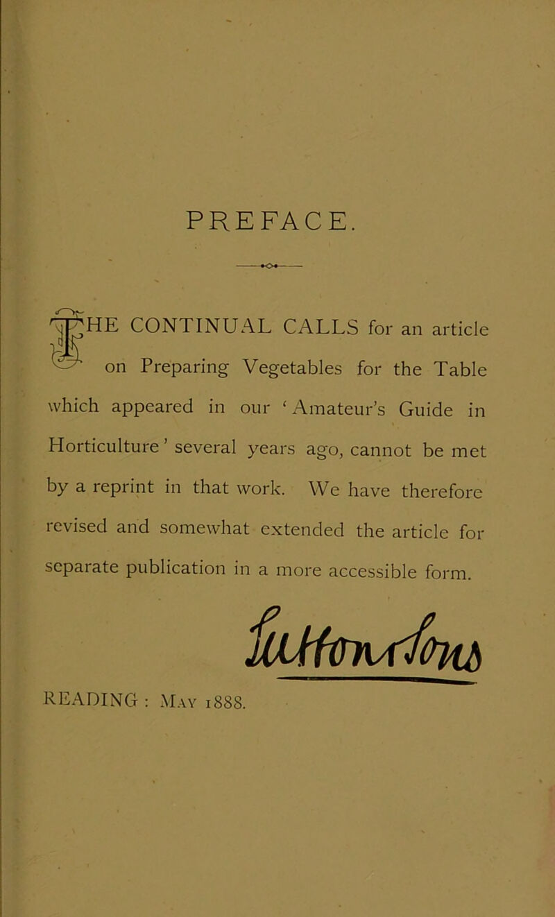 PREFACE. .jRHE CONTINUAL CALLS for an article on Preparing Vegetables for the Table which appeared in our ‘Amateur’s Guide in Horticulture ’ several years ago, cannot be met by a reprint in that work. We have therefore revised and somewhat extended the article for separate publication in a more accessible form. READING : May 188S.