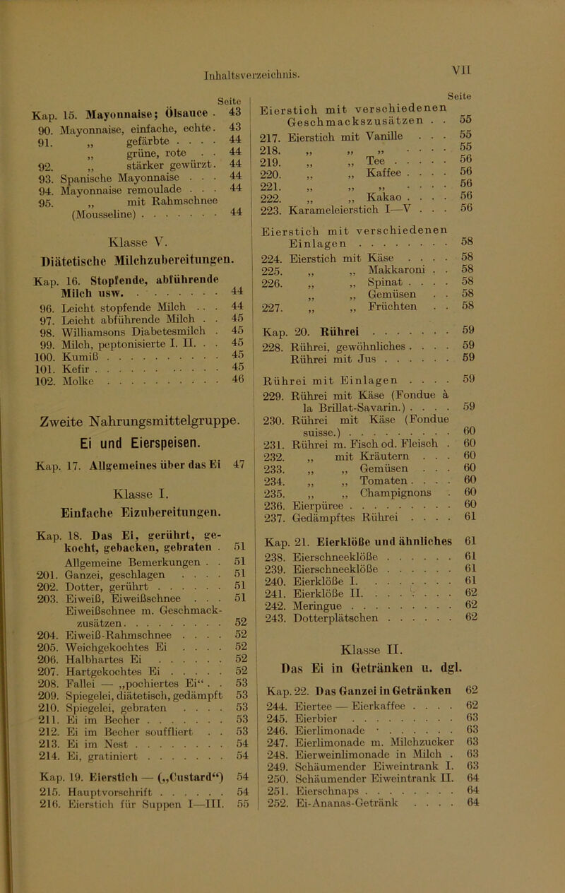 Seite I Kap. 15. Mayonnaise; Ölsauce . 43 90. Mayonnaise, einfache, echte. 43 91. „ gefärbte .... 44 „ grüne, rote . • 44 92. „ stärker gewürzt. 44 93. Spanische Mayonnaise ... 44 94. Mayonnaise remoulade ... 44 95. „ mit Rahmschnee (Mousseline) 44 Klasse V. Diätetische Milchzubereitungen. Kap. 16. Stopfende, abführende Milch usw 44 96. Leicht stopfende Milch ... 44 97. Leicht abführende Milch . . 45 98. Williamsons Diabetesmilch . 45 99. Milch, peptonisierte I. II. . • 45 100. Krimi ß 45 101. Kefir 45 102. Molke 46 Zweite Nahrungsmittelgruppe. Ei und Eierspeisen. Kap. 17. Allgemeines über das Ei 47 Klasse I. Einfache Eizubereitungen. Kap. 18. Das Ei, gerührt, ge- kocht, gebacken, gebraten 51 Allgemeine Bemerkungen . . 51 201. Ganzei, geschlagen .... 51 202. Dotter, gerührt 51 203. Eiweiß, Eiweißschnee ... 51 Eiweißschnee m. Geschmack- zusätzen 52 204. Eiweiß-Rahmschnee .... 52 205. Weichgekochtes Ei .... 52 206. Halbhartes Ei 52 207. Hartgekochtes Ei 52 208. Fallei — „pochiertes Ei“ . . 53 209. Spiegelei, diätetisch, gedämpft 53 210. Spiegelei, gebraten .... 53 211. Ei im Becher 53 212. Ei im Becher souffliert . . 53 213. Ei im Nest 54 214. Ei, gratiniert 54 Kap. 19. Eierstich — („Custard“) 54 215. Hauptvorschrift 54 216. Eierstich für Suppen I—III. 55 VII Seite Eierstich mit verschiedenen Geschmackszusätzen . . 217. Eierstich mit Vanille . . ■ 218. „ „ „ 219. „ „Tee 220. „ „ Kaffee . . . . 221. ,, ,, „ 222. „ „ Kakao . . . . 223. Karameleierstich I—V . . • 55 55 55 56 56 56 56 56 ! Eierstich mit verschiedenen Einlagen 58 224. Eierstich mit Käse .... 58 225. „ „ Makkaroni . . 58 226. „ „ Spinat .... 58 „ ,, Gemüsen . . 58 227. „ „ Früchten . . 58 Kap. 20. Rührei 59 228. Rührei, gewöhnliches .... 59 Rührei mit Jus 59 Rührei mit Einlagen .... 59 229. Rührei mit Käse (Fondue ä la Brillat-Savarin.) .... 59 230. Rührei mit Käse (Fondue suisse.) 60 231. Rührei m. Fisch od. Fleisch . 60 232. „ mit Kräutern ... 60 233. „ „ Gemüsen ... 60 ' 234. „ „ Tomaten. . - . 60 235. „ „ Champignons . 60 236. Eierpüree 60 237. Gedämpftes Rührei .... 61 Kap. 21. Eierklöße und ähnliches 61 238. Eierschneeklöße 61 239. Eierschneeklöße 61 240. Eierklöße 1 61 241. Eierklöße II. ...... . 62 242. Meringue 62 243. Dotterplätschen 62 Klasse II. Das Ei in Getränken u. dgl. Kap. 22. Das Ganzei iu Getränken 62 244. Eiertee — Eierkaffee .... 62 245. Eierbier 63 246. Eierlimonade • 63 247. Eierlimonade m. Milchzucker 63 248. Eierweinlimonade in Milch . 63 249. Schäumender Eiweintrank I. 63 250. Schäumender Eiweintrank II. 64 251. Eierschnaps 64 252. Ei-Ananas-Getränk .... 64