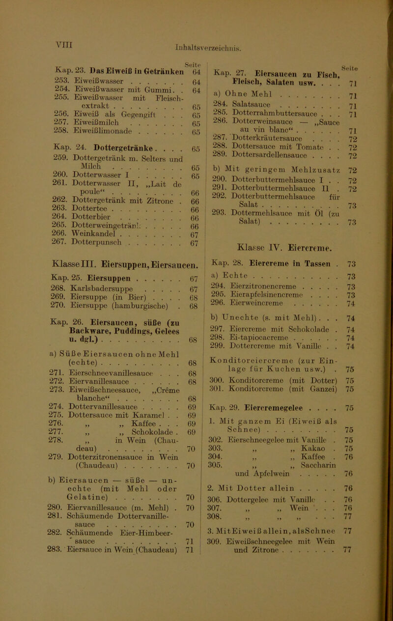\7 IT I Seite Kap. 23. Das Eiweiß in Getränken 64 253. Eiweißwasser 64 254. Eiweißwasser mit Gummi. . 64 255. Eiweiß wasser mit Fleisch- extrakt 65 256. Eiweiß als Gegengift . . . 65 257. Eiweißmilch 65 258. Eiweißlimonade 65 Kap. 24. Dottergetränke.... 65 259. Dottergetränk m. Selters und Milch 65 260. Dotterwasser I 65 261. Dotterwasser II, „Lait de poule“ 66 262. Dottergetränk mit Zitrone . 66 263. Dottertee 66 264. Dotterbier 66 265. Dotterweingetränl; 66 266. Weinkandel 67 267. Dotterpunsch 67 Klasse III. Eiersuppen, Eiersaucen. Kap. 25. Eiersuppen 67 268. Karlsbadersuppe 67 269. Eiersuppe (in Bier) .... 68 270. Eiersuppe (liamburgische) . 68 Kap. 26. Eiersaucen, süße (zu Backware, Puddings, Gelees u. dgl.) 68 a) Süße Eiersaucen ohne Mehl (echte) 68 271. Eierschneevanillesauce ... 68 272. Eiervanillesauce 68 273. Eiweißschneesauce, „Creme blanche“ 68 274. Dottervanillesauce 69 275. Dottersauce mit Karamel . . 69 276. „ „ Kaffee ... 69 277. „ „ Schokolade . 69 278. ,, in Wein (Chau- deau) 70 279. Dotterzitronensauce in Wein (Chaudeau) 70 b) Eiersaucen — süße — un- echte (mit Mehl oder Gelatine) 70 280. Eiervanillesauce (m. Mehl) . 70 281. Schäumende Dottervanille- sauce 70 282. Schäumende Eier-Himbeer- ' sauce 71 283. Eiersauce in Wein (Chaudeau) 71 Kap. 27. Eiersaucen zu Fisch, Fleisch, Salaten usw. ... 71 a) Ohne Mehl 71 284. Salatsauce 71 285. Dotterrahmbuttersauce ... 71 286. Dotterweinsauce — „Sauce au vin blanc“ 71 287. Dotterkräutersauce .... 72 288. Dottersauce mit Tomate . . 72 289. Dottersardellensauce .... 72 b) Mit geringem Mehlzusatz 72 290. Dotterbuttermehlsauce I . . 72 291. Dotterbuttermehlsauce II . 72 292. Dotterbuttermehlsauce für Salat 73 1 293. Dottermehlsauce mit Öl (zu Salat) 73 Klasse IV. Eiercreme. Kap. 28. Eiercreme in Tassen . 73 a) Echte 73 294. Eierzitronencreme 73 295. Eierapfelsinencreme .... 73 296. Eierweincreme 74 b) Unechte (s. mit Mehl). . . 74 1 297. Eiercreme mit Schokolade . 74 j 298. Ei-tapiocacreme 74 299. Dottercreme mit Vanille . . 74 ! Konditoreiercreme (zur Ein- lage für Kuchen usw.) . 75 300. Konditorcreme (mit Dotter) 75 301. Konditorcreme (mit Ganzei) 75 Kap. 29. Eiercremegelee .... 75 1. Mit ganzem Ei (Eiweiß als Schnee) 75 302. Eierschneegelee mit Vanille . 75 303. „ „ Kakao . 75 304. „ „ Kaffee . 76 305. „ „ Saccharin und Apfelwein 76 2. Mit Dotter allein 76 306. Dottergelee mit Vanille . . 76 307. „ „ Wein ... 76 308. „ „ „ . . . 77 3. MitEiweißallein,alsSchnee 77 309. Eiweißschneegelee mit Wein und Zitrone 77