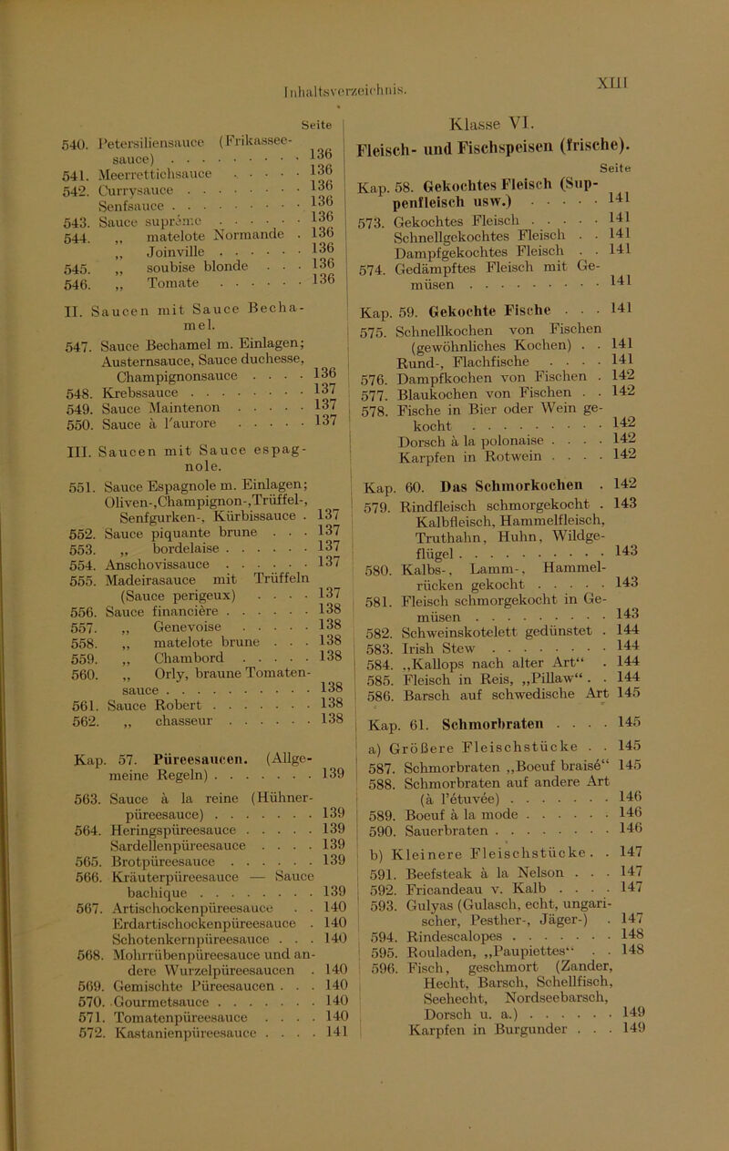 XLLI Seite 540. Petersiliensauce (Frikassee- sauce) 541. Meerrettichsauce J 542. Currysauce 136 Senfsauce 136 543. Sauce supramc . . . ■ • 136 544. matelote Normande . lob „ Joinville 136 545. ,, soubise blonde ■ • .136 546. Tomate 136 II. Saucen mit Sauce Becha- mel. 547. Sauce Bechamel m. Einlagen; Austernsauce, Sauce duchesse, Champignonsauce . ■ • -136 548. Krebssauce 137 549. Sauce Maintenon 137 550. Sauce ä l'aurore 137 III. Saucen mit Sauce espag- nole. Klasse VI. Fleisch- und Fischspeisen (frische). Seite Kap. 58. Gekochtes Fleisch (Sup- penfleisch usw.) I41 573. Gekochtes Fleisch 131 Schnellgekochtes Fleisch . • 141 Dampf gekochtes Fleisch . . Hl 574. Gedämpftes Fleisch mit Ge- müsen 141 Kap. ! 575. 576. 577. I 578. 141 59. Gekochte Fische Schnellkochen von Fischen (gewöhnliches Kochen) . . Rund-, Flachfische .... Dampfkochen von Fischen . Blaukochen von Fischen . . Fische in Bier oder Wein ge- kocht 14p Dorsch ä la polonaise .... 142 Karpfen in Rotwein .... 142 141 141 142 142 551. Sauce Espagnole m. Einlagen; Ohven-,Champignon-,Trüffel-, Senfgurken-. Kürbissauce . 137 552. Sauce piquante brune . . .137 553. „ bordelaise 137 554. Anschovissauce 137 555. Madeirasauce mit Trüffeln (Sauce perigeux) . . . .137 556. Sauce financiere 138 557. „ Genevoise 138 558. „ matelote brune . . - 138 559. ,, Chambord 138 560. „ Orly, braune Tomaten- sauce 138 561. Sauce Robert 138 562. „ chasseur 138 Kap. 57. Püreesaucen. (Allge- meine Regeln) 139 563. Sauce ä la reine (Hühner- püreesauce) 139 564. Heringspüreesauce 139 Sardellenpüreesauce . . . .139 565. Brotpüreesauce 139 566. Kräuterpüreesauce — Sauce bacliique 139 567. Artischockenpüreesauce . . 140 Erdartischockenpüreesauce . 140 Schotenkernpiireesauce ... 140 568. Mohrrübenpüreesauce und an- dere Wurzelpüreesaucen . 140 569. Gemischte Püreesaucen ... 140 570. Gourmetsauee 140 671. Tomatenpüreesauce . . . .140 572. Kastanienpüreesauce .... 141 Kap. 60. Das Schmorkochen . 142 579. Rindfleisch schmorgekocht . 143 Kalbfleisch, Hammelfleisch, Truthahn, Huhn, Wildge- flügel 143 580. Kalbs-, Lamm-, Hammel- rücken gekocht 143 581. Fleisch schmorgekocht in Ge- müsen 143 582. Schweinskotelett gedünstet . 144 583. Irish Stew 144 | 584. „Kallops nach alter Art“ . 144 585. Fleisch in Reis, „Pillaw“ . . 144 586. Barsch auf schwedische Art 145 Kap. 61. Schmorbraten .... 145 ' a) Größere Fleischstücke . . 145 | 587. Schmorbraten „Boeuf braise“ 145 588. Schmorbraten auf andere Art (ä l’etuvee) 146 589. Boeuf ä la mode 146 590. Sauerbraten 146 b) Kleinere Fleischstücke. . 147 591. Beefsteak ä la Nelson . . -141 j 592. Fricandeau v. Kalb . . . .147 593. Gulyas (Gulasch, echt, ungari- scher, Pesther-, Jäger-) . 147 594. Rindescalopes 148 | 595. Rouladen, „Paupiettes“ . . 14S 596. Fisch, geschmort (Zander, Hecht, Barsch, Schellfisch, Seehecht, Nordseebarsch, Dorsch u. a.) 149 Karpfen in Burgunder . . .149