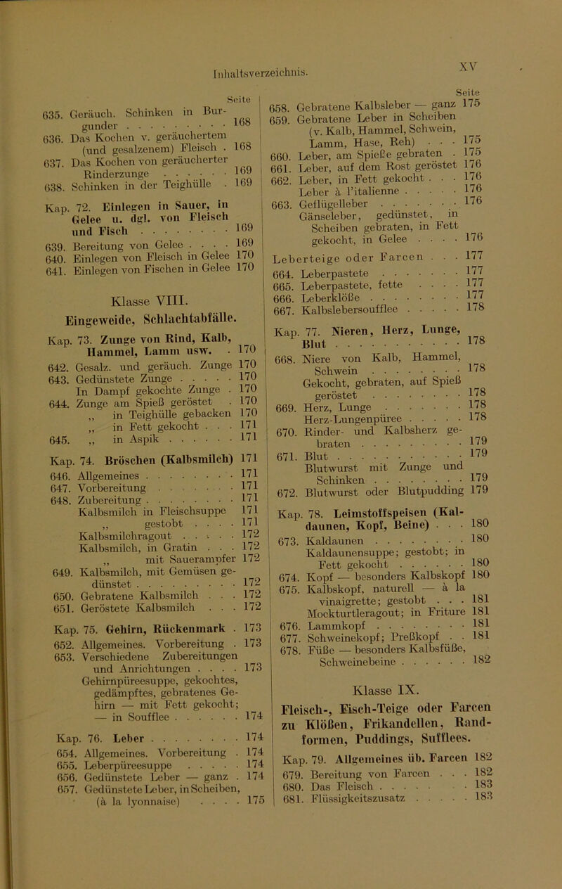 Seite | 635. Geräuch. Schinken in Bur- gunder 1®8 636. Das Kochen v. geräuchertem (und gesalzenem) Fleisch . 168 637. Das Kochen von geräucherter Rinderzunge 169 638. Schinken in der Teighülle . 169 Kap. 72. Einlegen in Sauer, in Gelee u. dgl. von Fleisch und Fisch 169 639. Bereitung von Gelee . . . • 169 640. Einlegen von Fleisch in Gelee 170 641. Einlegen von Fischen in Gelee 170 Klasse VIII. Eingeweide, Schlachtabfälle. Kap. 73. Zunge von Rind, Kall), Hammel, Lamm usw. - 1/0 642. Gesalz. und geräuch. Zunge 170 643. Gedünstete Zunge 170 In Dampf gekochte Zunge . 170 644. Zunge am Spieß geröstet . 170 „ in Teighülle gebacken 170 „ in Fett gekocht . . .171 645. „ in Aspik 171 Kap. 74. Bröschen (Kalbsmilch) 171 646. Allgemeines 171 647. Vorbereitung 171 648. Zubereitung 171 Kalbsmilch in Fleischsuppe 171 „ gestobt . • • .171 Kalbsmilchragout ..<■■■ 172 Kalbsmilch, in Gratin . . .172 „ mit Sauerampfer 172 649. Kalbsmilch, mit Gemüsen ge- dünstet 172 650. Gebratene Kalbsmilch . . . 172 651. Geröstete Kalbsmilch . . .172 Kap. 75. Gehirn, Rückenmark . 173 652. Allgemeines. Vorbereitung . 173 653. Verschiedene Zubereitungen und Anrichtungen . . . .173 Gehirnpüreesuppe, gekochtes, gedämpftes, gebratenes Ge- hirn — mit Fett gekocht; — in Soufflee 174 Kap. 76. Leber 174 654. Allgemeines. Vorbereitung . 174 655. Leberpüreesuppe 174 656. Gedünstete Leber — ganz . 174 657. Gedünstete Leber, inScheiben, (ä la lyonnaise) .... 175 Seite 658. Gebratene Kalbsleber — ganz 175 659. Gebratene Leber in Scheiben (v. Kalb, Hammel, Schwein, Lamm, Hase, Reh) . . • 175 660. Leber, am Spieße gebraten . 175 661. Leber, auf dem Rost geröstet L6 662. Leber, in Fett gekocht . . .176 Leber ä l’italienne 176 663. Geflügelleber 176 Gänseleber, gedünstet, m Scheiben gebraten, in Fett gekocht, in Gelee .... 176 Leberteige oder Farcen ... 177 664. Leberpastete 177 665. Leberpastete, fette .... 177 666. Leberklöße 177 667. Kalbslebersoufflee 178 Kap. 77. Nieren, Herz, Lunge, Blut 178 668. Niere von Kalb, Hammel, Schwein . 178 Gekocht, gebraten, auf Spieß geröstet 178 669. Herz, Lunge 178 Herz-Lungenpüree 178 670. Rinder- und Kalbsherz ge- braten 179 671. Blut . . . 179 Blutwurst mit Zunge und Schinken 179 672. Blutwurst oder Blutpudding 179 Kap. 78. Leimstoffspeisen (Kal- daunen, Kopf, Beine) • 180 673. Kaldaunen .180 Kaldaunensuppe; gestobt; in Fett gekocht 180 674. Kopf — besonders Kalbskopf 180 675. Kalbskopf, naturell — ä la Vinaigrette; gestobt . . • 181 Mockturtleragout; in Fritüre 181 676. Lammkopf 181 677. Schweinekopf; Preßkopf . . 181 678. Füße — besonders Kalbsfüße, Schweinebeine 182 Klasse IX. Fleisch-, Fisch-Teige oder Farcen zu Klößen, Frikandellen, Rand- formen, Puddings, Sufflees. Kap. 79. Allgemeines üb. Farcen 182 679. Bereitung von Farcen . . • 182 680. Das Fleisch .183 681. Flüssigkeitszusatz 183