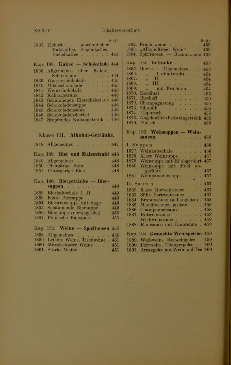 Suite 1837. Zichorie — gewöhnlicher Malzkaffee, Feigenkaffee, Eichelkaffee 443 Kap. 188. Kakao — Schokolade 444 1838. Allgemeines über Kakao, Schokolade 444 1839. Wasserschokolade 445 1840. Milchschokolade 445 1841. Weinschokolade 445 1842. Kakaogetränk 445 1843. Schäumende Eierschokolade 446 1844. Schokoladensuppe .... 446 1845. Schokoladensauce 446 1846. Schokoladensherbet .... 446 1847. Stopfendes Kakaogetränk . 446 Klasse III. Alkohol-Getränke. 1848. Allgemeines 447 Kap. 189. Bier und Malzextrakt 448 1849. Allgemeines 448 1850. Obergärige Biere 448 1851. Untergärige Biere .... 448 Kap. 190. Biergetränke — Bier- suppen 449 1852. Bierkaltschale I, 11 . . . . 449 1853. Klare Biersuppe 449 1854. Bierweinsuppe mit Sago . 449 1855. Schäumende Biersuppe . . 449 1856. Biersuppe (norwegische) . . 450 1857. Polnische Biersauce . . . 450 Kap. 191. Weine — Spirituosen 450 1858. Allgemeines 450 1859. Leichte Weine, Tischweine . 451 1860. Mittelschwere Weine . . . 451 1861. Starke Weine 451 Suite 1862. Fruchtweine 452 1863. „Alkoholfreier Wein“ . . . 452 1864. Spirituosen — Branntweine 452 Kap. 192. Getränke 453 1865. Bowle — Allgemeines . . . 453 1866. „ I (Maitrank) . . . 454 1867. ,. II 454 1868. „III 454 1869. „ mit Früchten . . . 454 1870. Kardinal 455 1871. Bisch off 455 1872. Champagnercup ..... 455 1873. Sillabub 455 1874. Eispunsch 455 1875. Abgekochtes Rotweingetränk 455 1876. Punsch 456 Kap. 193. Weinsuppen — Wein- saueen 456 I. Suppen 456 1877. Weinkaltschale 456 1878. Klare Weinsuppe 457 1879. Weinsuppe mit Ei abgerührt 457 1880. Weinsuppe mit Mehl ab- gerührt 457 1881. Weinpanadensuppe .... 457 a II. Saucen 457 1882. Klare Rotweinsauce . . . 457 1883. Süße Portweinsauce . . . 457 1884. Brandysauce (ä l’anglaise) . 458 1885. Madeirasauce, geeiste . . . 458 1886. Champagnersauce 458 1887. Rotweinsauce 459 Weißweinsauce 459 1888. Rumsauce mit Einbrenne . 459 Kap. 194. Gestockte Weinspeisen 459 1889. Weißwein-, Rotweingelee . 459 1890. Portwein-, Tokayergelee . . 460 1891. Arrakgelee mit Wein und Tee 460