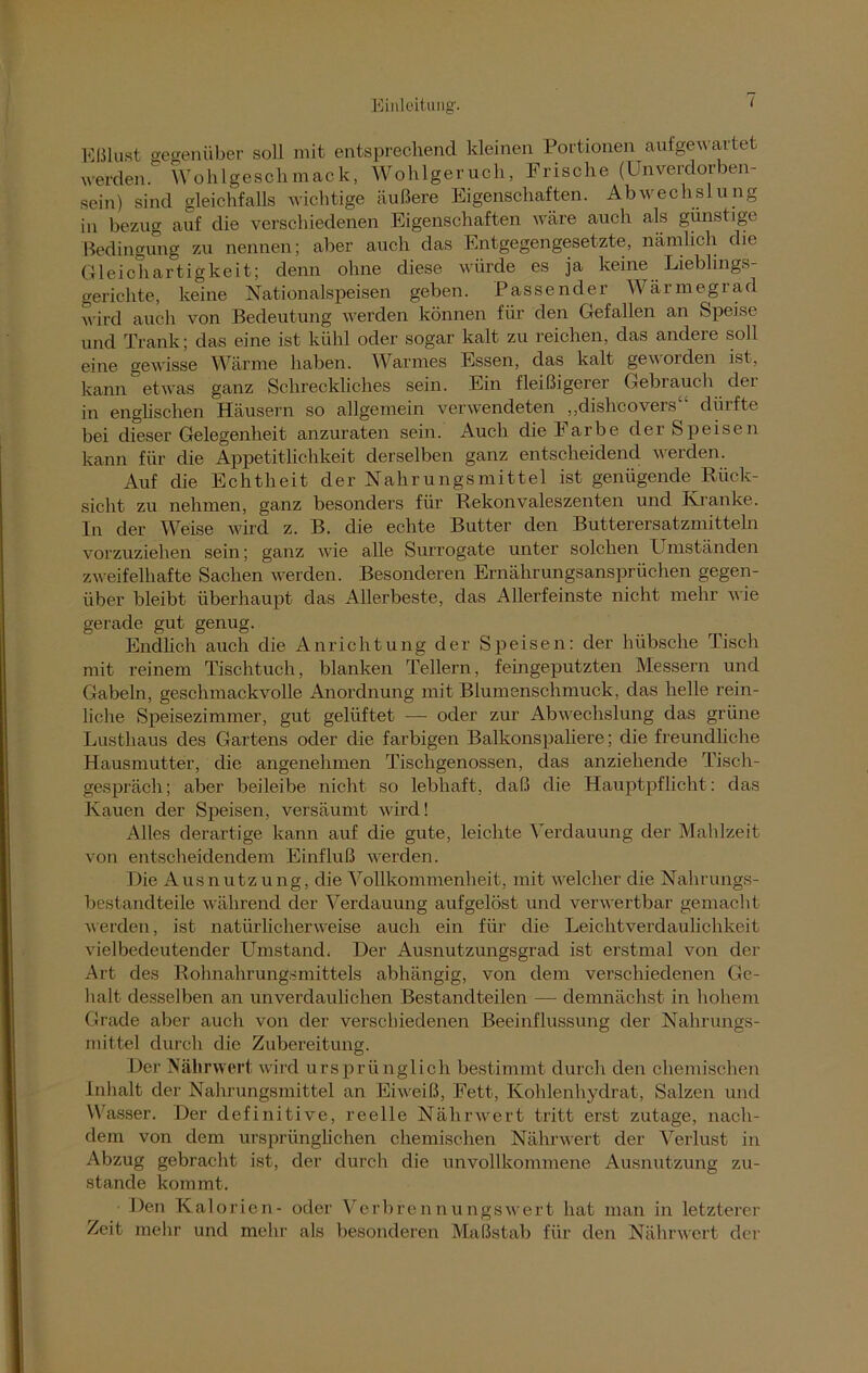Eßlust gegenüber soll mit entsprechend kleinen Portionen aufgewartet werden. Wohlgeschmack, Wohlgeruch, Frische (Unverdorben- sein) sind gleichfalls wichtige äußere Eigenschaften. Abwechslung in bezug auf die verschiedenen Eigenschaften wäre auch als günstige Bedingung zu nennen; aber auch das Entgegengesetzte, nämlich die Gleichartigkeit; denn ohne diese würde es ja keine Lieblings- gerichte, keine Nationalspeisen geben. Passender Wärmegrad wird auch von Bedeutung werden können für den Gefallen an Speise und Trank; das eine ist kühl oder sogar kalt zu reichen, das andere soll eine gewisse Wärme haben. Warmes Essen, das kalt geworden ist, kann etwas ganz Schreckliches sein. Ein fleißigerer Gebrauch dei in englischen Häusern so allgemein verwendeten ,,dishcovers dürfte bei dieser Gelegenheit anzuraten sein. Auch diekarbe der Speisen kann für die Appetitlichkeit derselben ganz entscheidend werden. Auf die Echtheit der Nahrungsmittel ist genügende Rück- sicht zu nehmen, ganz besonders für Rekonvaleszenten und Kranke. In der Weise wird z. B. die echte Butter den Butterersatzmitteln vorzuziehen sein; ganz wie alle Surrogate unter solchen Umständen zweifelhafte Sachen werden. Besonderen Ernährungsansprüchen gegen- über bleibt überhaupt das Allerbeste, das Allerfeinste nicht mehr wie gerade gut genug. Endlich auch die Anrichtung der Speisen: der hübsche Tisch mit reinem Tischtuch, blanken Tellern, feingeputzten Messern und Gabeln, geschmackvolle Anordnung mit Blumenschmuck, das helle rein- liche Speisezimmer, gut gelüftet —- oder zur Abwechslung das grüne Lusthaus des Gartens oder die farbigen Balkonspahere; die freundliche Hausmutter, die angenehmen Tischgenossen, das anziehende Tisch- gespräch; aber beileibe nicht so lebhaft, daß die Hauptpflicht: das Kauen der Speisen, versäumt wird! Alles derartige kann auf die gute, leichte Verdauung der Mahlzeit von entscheidendem Einfluß werden. Die Ausnutzung, die Vollkommenheit, mit welcher die Nahrungs- bestandteile während der Verdauung aufgelöst und verwertbar gemacht werden, ist natürlicherweise auch ein für die Leichtverdaulichkeit vielbedeutender Umstand. Der Ausnutzungsgrad ist erstmal von der Art des Rohnahrungsmittels abhängig, von dem verschiedenen Ge- halt desselben an unverdaulichen Bestandteilen — demnächst in hohem Grade aber auch von der verschiedenen Beeinflussung der Nahrungs- mittel durch die Zubereitung. Der Nährwert wird ursprii nglich bestimmt durch den chemischen Inhalt der Nahrungsmittel an Eiweiß, Fett, Kohlenhydrat, Salzen und Wasser. Der definitive, reelle Nährwert tritt erst zutage, nach- dem von dem ursprünglichen chemischen Nährwert der Verlust in Abzug gebracht ist, der durch die unvollkommene Ausnutzung zu- stande kommt. ■ Den Kalorien- oder Verbrennungswert hat man in letzterer Zeit mehr und mehr als besonderen Maßstab für den Nährwert der